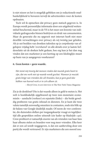 is niet nieuw en het is mogelijk gebleken om je redactionele onaf-
hankelijkheid te bewaren terwijl de adverteerders voor de kosten
opdraaien.
   Toch wil ik opmerken dat privacy geen statisch gegeven is. In
Europa wordt persoonlijke informatie door een uitgebreid wetten-
stelsel beschermd, maar in de VS is het meer een kwestie van indi-
viduele gedragscodes binnen bedrijven en druk van consumenten.
Maar de generatie die nu opgroeit met internet heeft niet meer
dezelfde verwachtingen over privacy als wij twintig jaar geleden.
Als je net beelden van dronken taferelen op je corpsfeestje van af-
gelopen vrijdag hebt ‘overshared’ en alle details over je laatste lief-
desrelatie uit de doeken hebt gedaan, hoe erg kun je het dan nog
vinden dat een marketeer je een korting op een kledinglijn stuurt
op basis van je aangegeven voorkeuren?

6. Geen kosten = geen waarde.

  Het stemt mij treurig dat mensen vinden dat muziek gratis hoort te
  zijn, dat ons werk niet op waarde wordt geschat. Wanneer je muziek
  gratis krijgt van vrienden die cd’s branden, kun je geen goed idee
  hebben van hoeveel werk er in zo’n album zit.
            – Sheryl Crow, in een interview in The New York Times Magazine


Zie je de denkfout? Die is dat waarde alleen in geld te meten is. Het
web is hoofdzakelijk opgebouwd op twee non-monetaire econo-
mieën – aandacht (verkeer) en reputatie (links) – die beide gewel-
dig profiteren van gratis inhoud en diensten. En je kunt die twee
valuta tamelijk eenvoudig omzetten in contanten, zoals één blik op
de balans van Google duidelijk maakt. Of neem de ted-conferen-
tie, die duizenden dollars per toegangskaartje vraagt en tegelijker-
tijd alle gesprekken online uitzendt (zie kader op bladzijde 140).
Crow profiteert er natuurlijk enorm van als vrienden van haar fans
haar albums stelen en branden voor nog meer vrienden. Elke keer
dat er een cd wordt weggegeven, is dat een aanbeveling door een
partij die wordt vertrouwd. Er zijn marketeers die een moord zou-

                                                                        259
 