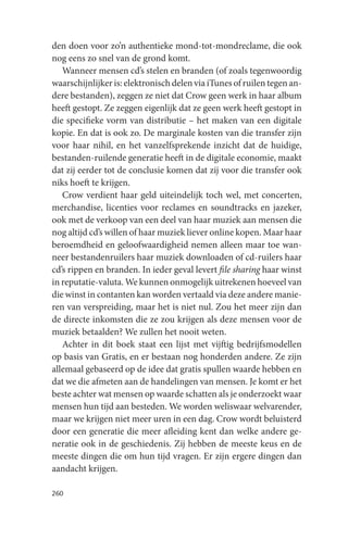 den doen voor zo’n authentieke mond-tot-mondreclame, die ook
nog eens zo snel van de grond komt.
   Wanneer mensen cd’s stelen en branden (of zoals tegenwoordig
waarschijnlijker is: elektronisch delen via iTunes of ruilen tegen an-
dere bestanden), zeggen ze niet dat Crow geen werk in haar album
heeft gestopt. Ze zeggen eigenlijk dat ze geen werk heeft gestopt in
die specifieke vorm van distributie – het maken van een digitale
kopie. En dat is ook zo. De marginale kosten van die transfer zijn
voor haar nihil, en het vanzelfsprekende inzicht dat de huidige,
bestanden-ruilende generatie heeft in de digitale economie, maakt
dat zij eerder tot de conclusie komen dat zij voor die transfer ook
niks hoeft te krijgen.
   Crow verdient haar geld uiteindelijk toch wel, met concerten,
merchandise, licenties voor reclames en soundtracks en jazeker,
ook met de verkoop van een deel van haar muziek aan mensen die
nog altijd cd’s willen of haar muziek liever online kopen. Maar haar
beroemdheid en geloofwaardigheid nemen alleen maar toe wan-
neer bestandenruilers haar muziek downloaden of cd-ruilers haar
cd’s rippen en branden. In ieder geval levert file sharing haar winst
in reputatie-valuta. We kunnen onmogelijk uitrekenen hoeveel van
die winst in contanten kan worden vertaald via deze andere manie-
ren van verspreiding, maar het is niet nul. Zou het meer zijn dan
de directe inkomsten die ze zou krijgen als deze mensen voor de
muziek betaalden? We zullen het nooit weten.
   Achter in dit boek staat een lijst met vijftig bedrijfsmodellen
op basis van Gratis, en er bestaan nog honderden andere. Ze zijn
allemaal gebaseerd op de idee dat gratis spullen waarde hebben en
dat we die afmeten aan de handelingen van mensen. Je komt er het
beste achter wat mensen op waarde schatten als je onderzoekt waar
mensen hun tijd aan besteden. We worden weliswaar welvarender,
maar we krijgen niet meer uren in een dag. Crow wordt beluisterd
door een generatie die meer afleiding kent dan welke andere ge-
neratie ook in de geschiedenis. Zij hebben de meeste keus en de
meeste dingen die om hun tijd vragen. Er zijn ergere dingen dan
aandacht krijgen.

260
 