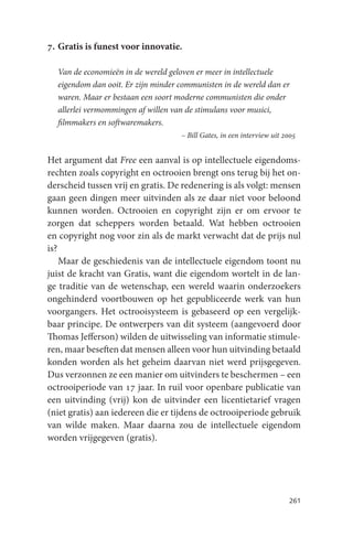 7. Gratis is funest voor innovatie.

  Van de economieën in de wereld geloven er meer in intellectuele
  eigendom dan ooit. Er zijn minder communisten in de wereld dan er
  waren. Maar er bestaan een soort moderne communisten die onder
  allerlei vermommingen af willen van de stimulans voor musici,
  filmmakers en softwaremakers.
                                    – Bill Gates, in een interview uit 2005


Het argument dat Free een aanval is op intellectuele eigendoms-
rechten zoals copyright en octrooien brengt ons terug bij het on-
derscheid tussen vrij en gratis. De redenering is als volgt: mensen
gaan geen dingen meer uitvinden als ze daar niet voor beloond
kunnen worden. Octrooien en copyright zijn er om ervoor te
zorgen dat scheppers worden betaald. Wat hebben octrooien
en copyright nog voor zin als de markt verwacht dat de prijs nul
is?
    Maar de geschiedenis van de intellectuele eigendom toont nu
juist de kracht van Gratis, want die eigendom wortelt in de lan-
ge traditie van de wetenschap, een wereld waarin onderzoekers
ongehinderd voortbouwen op het gepubliceerde werk van hun
voorgangers. Het octrooisysteem is gebaseerd op een vergelijk-
baar principe. De ontwerpers van dit systeem (aangevoerd door
Thomas Jefferson) wilden de uitwisseling van informatie stimule-
ren, maar beseften dat mensen alleen voor hun uitvinding betaald
konden worden als het geheim daarvan niet werd prijsgegeven.
Dus verzonnen ze een manier om uitvinders te beschermen – een
octrooiperiode van 17 jaar. In ruil voor openbare publicatie van
een uitvinding (vrij) kon de uitvinder een licentietarief vragen
(niet gratis) aan iedereen die er tijdens de octrooiperiode gebruik
van wilde maken. Maar daarna zou de intellectuele eigendom
worden vrijgegeven (gratis).




                                                                        261
 
