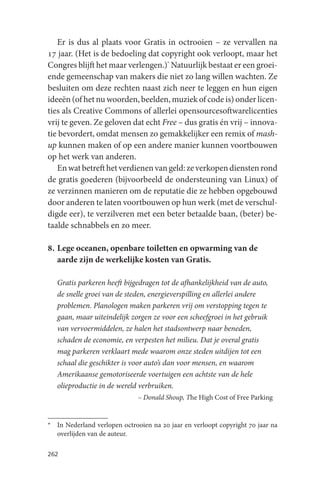 Er is dus al plaats voor Gratis in octrooien – ze vervallen na
17 jaar. (Het is de bedoeling dat copyright ook verloopt, maar het
Congres blijft het maar verlengen.)* Natuurlijk bestaat er een groei-
ende gemeenschap van makers die niet zo lang willen wachten. Ze
besluiten om deze rechten naast zich neer te leggen en hun eigen
ideeën (of het nu woorden, beelden, muziek of code is) onder licen-
ties als Creative Commons of allerlei opensourcesoftwarelicenties
vrij te geven. Ze geloven dat echt Free – dus gratis én vrij – innova-
tie bevordert, omdat mensen zo gemakkelijker een remix of mash-
up kunnen maken of op een andere manier kunnen voortbouwen
op het werk van anderen.
   En wat betreft het verdienen van geld: ze verkopen diensten rond
de gratis goederen (bijvoorbeeld de ondersteuning van Linux) of
ze verzinnen manieren om de reputatie die ze hebben opgebouwd
door anderen te laten voortbouwen op hun werk (met de verschul-
digde eer), te verzilveren met een beter betaalde baan, (beter) be-
taalde schnabbels en zo meer.

8. Lege oceanen, openbare toiletten en opwarming van de
   aarde zijn de werkelijke kosten van Gratis.

   Gratis parkeren heeft bijgedragen tot de afhankelijkheid van de auto,
   de snelle groei van de steden, energieverspilling en allerlei andere
   problemen. Planologen maken parkeren vrij om verstopping tegen te
   gaan, maar uiteindelijk zorgen ze voor een scheefgroei in het gebruik
   van vervoermiddelen, ze halen het stadsontwerp naar beneden,
   schaden de economie, en verpesten het milieu. Dat je overal gratis
   mag parkeren verklaart mede waarom onze steden uitdijen tot een
   schaal die geschikter is voor auto’s dan voor mensen, en waarom
   Amerikaanse gemotoriseerde voertuigen een achtste van de hele
   olieproductie in de wereld verbruiken.
                              – Donald Shoup, The High Cost of Free Parking


* In Nederland verlopen octrooien na 20 jaar en verloopt copyright 70 jaar na
  overlijden van de auteur.

262
 