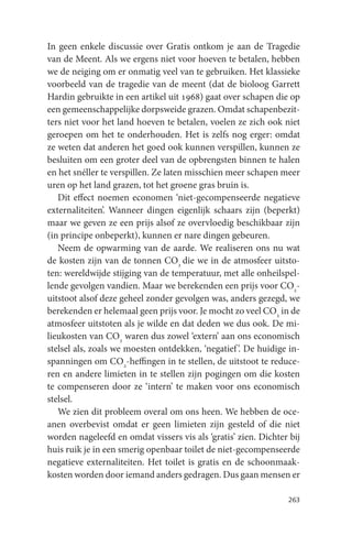 In geen enkele discussie over Gratis ontkom je aan de Tragedie
van de Meent. Als we ergens niet voor hoeven te betalen, hebben
we de neiging om er onmatig veel van te gebruiken. Het klassieke
voorbeeld van de tragedie van de meent (dat de bioloog Garrett
Hardin gebruikte in een artikel uit 1968) gaat over schapen die op
een gemeenschappelijke dorpsweide grazen. Omdat schapenbezit-
ters niet voor het land hoeven te betalen, voelen ze zich ook niet
geroepen om het te onderhouden. Het is zelfs nog erger: omdat
ze weten dat anderen het goed ook kunnen verspillen, kunnen ze
besluiten om een groter deel van de opbrengsten binnen te halen
en het snéller te verspillen. Ze laten misschien meer schapen meer
uren op het land grazen, tot het groene gras bruin is.
   Dit effect noemen economen ‘niet-gecompenseerde negatieve
externaliteiten’. Wanneer dingen eigenlijk schaars zijn (beperkt)
maar we geven ze een prijs alsof ze overvloedig beschikbaar zijn
(in principe onbeperkt), kunnen er nare dingen gebeuren.
   Neem de opwarming van de aarde. We realiseren ons nu wat
de kosten zijn van de tonnen CO2 die we in de atmosfeer uitsto-
ten: wereldwijde stijging van de temperatuur, met alle onheilspel-
lende gevolgen vandien. Maar we berekenden een prijs voor CO2-
uitstoot alsof deze geheel zonder gevolgen was, anders gezegd, we
berekenden er helemaal geen prijs voor. Je mocht zo veel CO2 in de
atmosfeer uitstoten als je wilde en dat deden we dus ook. De mi-
lieukosten van CO2 waren dus zowel ‘extern’ aan ons economisch
stelsel als, zoals we moesten ontdekken, ‘negatief ’. De huidige in-
spanningen om CO2-heffingen in te stellen, de uitstoot te reduce-
ren en andere limieten in te stellen zijn pogingen om die kosten
te compenseren door ze ‘intern’ te maken voor ons economisch
stelsel.
   We zien dit probleem overal om ons heen. We hebben de oce-
anen overbevist omdat er geen limieten zijn gesteld of die niet
worden nageleefd en omdat vissers vis als ‘gratis’ zien. Dichter bij
huis ruik je in een smerig openbaar toilet de niet-gecompenseerde
negatieve externaliteiten. Het toilet is gratis en de schoonmaak-
kosten worden door iemand anders gedragen. Dus gaan mensen er

                                                                263
 