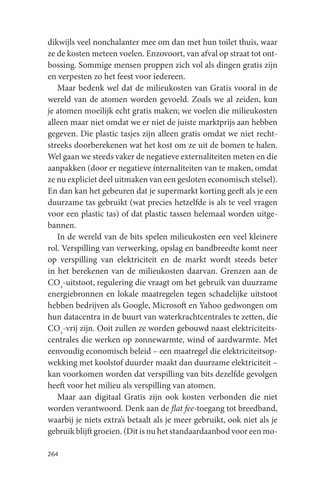 dikwijls veel nonchalanter mee om dan met hun toilet thuis, waar
ze de kosten meteen voelen. Enzovoort, van afval op straat tot ont-
bossing. Sommige mensen proppen zich vol als dingen gratis zijn
en verpesten zo het feest voor iedereen.
   Maar bedenk wel dat de milieukosten van Gratis vooral in de
wereld van de atomen worden gevoeld. Zoals we al zeiden, kun
je atomen moeilijk echt gratis maken; we voelen die milieukosten
alleen maar niet omdat we er niet de juiste marktprijs aan hebben
gegeven. Die plastic tasjes zijn alleen gratis omdat we niet recht-
streeks doorberekenen wat het kost om ze uit de bomen te halen.
Wel gaan we steeds vaker de negatieve externaliteiten meten en die
aanpakken (door er negatieve ínternaliteiten van te maken, omdat
ze nu expliciet deel uitmaken van een gesloten economisch stelsel).
En dan kan het gebeuren dat je supermarkt korting geeft als je een
duurzame tas gebruikt (wat precies hetzelfde is als te veel vragen
voor een plastic tas) of dat plastic tassen helemaal worden uitge-
bannen.
   In de wereld van de bits spelen milieukosten een veel kleinere
rol. Verspilling van verwerking, opslag en bandbreedte komt neer
op verspilling van elektriciteit en de markt wordt steeds beter
in het berekenen van de milieukosten daarvan. Grenzen aan de
CO2-uitstoot, regulering die vraagt om het gebruik van duurzame
energiebronnen en lokale maatregelen tegen schadelijke uitstoot
hebben bedrijven als Google, Microsoft en Yahoo gedwongen om
hun datacentra in de buurt van waterkrachtcentrales te zetten, die
CO2-vrij zijn. Ooit zullen ze worden gebouwd naast elektriciteits-
centrales die werken op zonnewarmte, wind of aardwarmte. Met
eenvoudig economisch beleid – een maatregel die elektriciteitsop-
wekking met koolstof duurder maakt dan duurzame elektriciteit –
kan voorkomen worden dat verspilling van bits dezelfde gevolgen
heeft voor het milieu als verspilling van atomen.
   Maar aan digitaal Gratis zijn ook kosten verbonden die niet
worden verantwoord. Denk aan de flat fee-toegang tot breedband,
waarbij je niets extra’s betaalt als je meer gebruikt, ook niet als je
gebruik blijft groeien. (Dit is nu het standaardaanbod voor een mo-

264
 