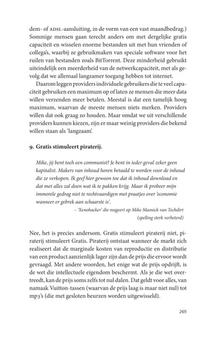 dem- of adsl-aansluiting, in de vorm van een vast maandbedrag.)
Sommige mensen gaan terecht anders om met dergelijke gratis
capaciteit en wisselen enorme bestanden uit met hun vrienden of
collega’s, waarbij ze gebruikmaken van speciale software voor het
ruilen van bestanden zoals BitTorrent. Deze minderheid gebruikt
uiteindelijk een meerderheid van de netwerkcapaciteit, met als ge-
volg dat we allemaal langzamer toegang hebben tot internet.
   Daarom leggen providers individuele gebruikers die te veel capa-
citeit gebruiken een maximum op of laten ze mensen die meer data
willen verzenden meer betalen. Meestal is dat een tamelijk hoog
maximum, waarvan de meeste mensen niets merken. Providers
willen dat ook graag zo houden. Maar omdat we uit verschillende
providers kunnen kiezen, zijn er maar weinig providers die bekend
willen staan als ‘langzaam’.

9. Gratis stimuleert piraterij.

  Mike, jij bent toch een communist? Je bent in ieder geval zeker geen
  kapitalist. Makers van inhoud horen betaald te worden voor de inhoud
  die ze verkopen. Ik geef hier gewoon toe dat ik inhoud download en
  dat met alles zal doen wat ik te pakken krijg. Maar ik probeer mijn
  immorele gedrag niet te rechtvaardigen met praatjes over ‘economie
  wanneer er gebrek aan schaarste is’.
                    – ‘Xenohacker’ die reageert op Mike Masnick van Techdirt
                                                    (spelling sterk verbeterd)


Nee, het is precies andersom. Gratis stimuleert piraterij niet, pi-
raterij stimuleert Gratis. Piraterij ontstaat wanneer de markt zich
realiseert dat de marginale kosten van reproductie en distributie
van een product aanzienlijk lager zijn dan de prijs die ervoor wordt
gevraagd. Met andere woorden, het enige wat de prijs opdrijft, is
de wet die intellectuele eigendom beschermt. Als je die wet over-
treedt, kan de prijs soms zelfs tot nul dalen. Dat geldt voor alles, van
namaak Vuitton-tassen (waarvan de prijs laag is maar niet nul) tot
mp3’s (die met gesloten beurzen worden uitgewisseld).

                                                                           265
 