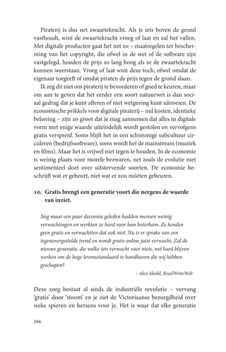 Piraterij is dus net zwaartekracht. Als je iets boven de grond
vasthoudt, wint de zwaartekracht vroeg of laat en zal het vallen.
Met digitale producten gaat het net zo – maatregelen ter bescher-
ming van het copyright, die ofwel in de wet of de software zijn
vastgelegd, houden de prijs zo lang hoog als ze de zwaartekracht
kunnen weerstaan. Vroeg of laat wint deze toch, ofwel omdat de
eigenaar toegeeft of omdat piraten de prijs tegen de grond slaan.
   Ik zeg dit niet om piraterij te bevorderen of goed te keuren, maar
om aan te geven dat het eerder een soort natuurwet is dan soci-
aal gedrag dat je kunt afleren of met wetgeving kunt uitroeien. De
economische prikkels voor digitale piraterij – nul kosten, identieke
beloning – zijn zo groot dat je mag aannemen dat alles in digitale
vorm met enige waarde uiteindelijk wordt gestolen en vervolgens
gratis verspreid. Soms blijft het in een schimmige subcultuur cir-
culeren (bedrijfssoftware), soms wordt het de mainstream (muziek
en films). Maar het is vrijwel niet tegen te houden. In de economie
is weinig plaats voor morele bezwaren, net zoals de evolutie niet
sentimenteel doet over uitstervende soorten. De economie be-
schrijft wat er gebeurt, niet wat er zou móéten gebeuren.

10. Gratis brengt een generatie voort die nergens de waarde
    van inziet.

  Nog maar een paar decennia geleden hadden mensen weinig
  verwachtingen en werkten ze hard voor hun boterham. Ze kenden
  geen gratis en verwachtten dat ook niet. Nu is er sprake van een
  tegenovergestelde trend en wordt gratis online juist verwacht. Zal de
  nieuwe generatie, die welke iets verwacht voor niets, wel hard blijven
  werken om de hoge levensstandaard te handhaven die wij hebben
  geschapen?
                                              – Alex Iskold, ReadWriteWeb


Deze zorg bestaat al sinds de industriële revolutie – vervang
‘gratis’ door ‘stoom’ en je ziet de Victoriaanse bezorgdheid over
weke spieren en hersens voor je. Het is waar dat elke generatie

266
 