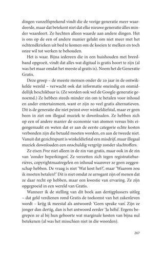 dingen vanzelfsprekend vindt die de vorige generatie meer waar-
deerde, maar dat betekent niet dat elke nieuwe generatie álles min-
der waardeert. Ze hechten alleen waarde aan andere dingen. Het
is ons op de een of andere manier gelukt om niet meer met het
ochtendkrieken uit bed te komen om de koeien te melken en toch
onze wil tot werken te behouden.
   Het is waar. Bijna iedereen die in een huishouden met breed-
band opgroeit, vindt dat alles wat digitaal is gratis hoort te zijn (al
was het maar omdat het meeste al gratis is). Noem het de Generatie
Gratis.
   Deze groep – de meeste mensen onder de 20 jaar in de ontwik-
kelde wereld – verwacht ook dat informatie oneindig en onmid-
dellijk beschikbaar is. (Ze worden ook wel de Google-generatie ge-
noemd.) Ze hebben steeds minder zin om te betalen voor inhoud
en ander entertainment, want er zijn zo veel gratis alternatieven.
Dit is de generatie die niet peinst over winkeldiefstal, maar er geen
been in ziet om illegaal muziek te downloaden. Ze hebben zich
op een of andere manier de economie van atomen versus bits ei-
gengemaakt en weten dat er aan de eerste categorie echte kosten
verbonden zijn die betaald moeten worden, en aan de tweede niet.
Vanuit dat gezichtspunt is winkeldiefstal een misdrijf, maar illegaal
muziek downloaden een onschuldig vergrijp zonder slachtoffers.
   Ze eisen Free niet alleen in de zin van gratis, maar ook in de zin
van ‘zonder beperkingen’. Ze verzetten zich tegen registratiebar-
rières, copyrightmaatregelen en inhoud waarover ze geen zeggen-
schap hebben. De vraag is niet ‘Wat kost het?’, maar ‘Waarom zou
ik moeten betalen?’ Dit is niet omdat ze arrogant zijn of menen dat
ze daar recht op hebben, maar een kwestie van ervaring. Ze zijn
opgegroeid in een wereld van Gratis.
   Wanneer ik de stelling van dit boek aan dertigplussers uitleg
– dat geld verdienen rond Gratis de toekomst van het zakenleven
wordt – krijg ik meestal als antwoord: ‘Geen sprake van’. Zijn ze
jonger dan dertig, dan is het antwoord eerder ‘Ja hèhè’. Ergens be-
grepen ze al bij hun geboorte wat marginale kosten van bijna nul
betekenen (al was het misschien niet in die woorden).

                                                                   267
 