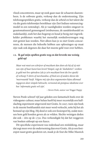 vloed concentreren, maar op zoek gaan naar de schaarste daarom-
heen. Is de software gratis, verkoop dan de ondersteuning. Zijn
telefoongesprekken gratis, verkoop dan de arbeid en het talent die
via die gratis telefoontjes bereikbaar zijn (het Indiase outsourcing-
model in een notendop). Als je vaardigheden worden omgezet in
geautomatiseerd gemeengoed (reisbureaus, de aandelenhandel en
makelaardij), zoek het dan hogerop en houd je bezig met ingewik-
kelder problemen waarbij het menselijk oordeelsvermogen nog
niet gemist kan worden. Niet alleen kun je zo met Gratis concur-
reren, de mensen die behoefte hebben aan oplossingen op maat
zijn vaak ook degenen die daar het meeste geld voor over hebben.

12. Ik gaf mijn spullen gratis weg en dat leverde me weinig
    geld op!

  Maar wat moet een schrijver of muzikant dan doen als hij of zij niet
  van zijn of haar kunst kan leven? Simpel, zegt de ‘slashdotter’: verdien
  je geld met live optredens (als je zo’n muzikant bent die live speelt)
  of verkoop T-shirts of merchandise, of bied een of andere dienst die
  ‘meerwaarde’ heeft. Volgens mij zijn deze argumenten bijna allemaal
  ingegeven door simpele hebzucht, vermomd als pompeus idealisme over
  hoe ‘informatie gratis wil zijn’.
                                  – Steven Poole, auteur van Trigger Happy


Steven Poole schreef vijf jaar geleden een fantastisch boek over de
videogame-cultuur, maar helaas heeft hij meer recentelijk een half-
slachtig experiment uitgevoerd met Gratis. In 2007, toen zijn boek
in de meeste boekhandels niet meer werd verkocht, zette hij het als
bestand op zijn blog. Hij deed er ook een fooienpot bij, zodat men-
sen hem geld konden geven als ze wilden. Slechts weinigen deden
dat ook – één op de 1750. Dus verkondigde hij dat het weggeven
van boeken uitloopt op een fiasco.
   Dit specifieke experiment was inderdaad een mislukking, maar
dat zegt meer over de onderneming dan over Gratis. Als je een fooi-
enpot naast gratis goederen zet, maak je de fout die Mike Masnick

                                                                        269
 