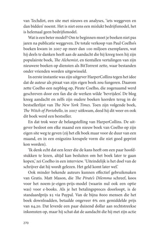 van Techdirt, een site met nieuws en analyses, ‘iets weggeven en
dan bidden’ noemt. Het is niet eens een mislukt bedrijfsmodel, het
is helemaal geen bedrijfsmodel.
   Wat is een beter model? Om te beginnen moet je boeken niet pas
jaren na publicatie weggeven. De totale verkoop van Paul Coelho’s
boeken kwam in 2007 op meer dan 100 miljoen exemplaren, wat
hij deels te danken heeft aan de aandacht die hij kreeg toen hij zijn
populairste boek, The Alchemist, en tientallen vertalingen van zijn
nieuwere boeken op diensten als BitTorrent zette, waar bestanden
onder vrienden worden uitgewisseld.
   In eerste instantie was zijn uitgever HarperCollins tegen het idee
dat de auteur als piraat van zijn eigen boek zou fungeren. Daarom
zette Coelho een nepblog op, Pirate Coelho, die zogenaamd werd
geschreven door een fan die de werken wilde ‘bevrijden’. De blog
kreeg aandacht en zelfs zijn oudere boeken keerden terug in de
bestsellerlijst van The New York Times. Toen zijn volgende boek,
The Witch of Portobello, in 2007 uitkwam, deed hij dit weer en ook
dit boek werd een bestseller.
   En dat trok weer de belangstelling van HarperCollins. De uit-
gever besloot om elke maand een nieuw boek van Coelho op zijn
eigen site weg te geven (zij het elk boek maar voor de duur van een
maand, en in een enigszins kreupele vorm die niet goed geprint
kon worden).
   ‘Ik denk echt dat een lezer die de kans heeft om een paar hoofd-
stukken te lezen, altijd kan besluiten om het boek later te gaan
kopen,’ zei Coelho in een interview. ‘Uiteindelijk is het doel van de
schrijver dat hij wordt gelezen. Het geld komt later wel.’
   Ook minder bekende auteurs kunnen effectief gebruikmaken
van Gratis. Matt Mason, die The Pirate’s Dilemma schreef, koos
voor het noem-je-eigen-prijs-model (waarin nul ook een optie
was) voor e-books. Als je het betalingsproces doorloopt, is de
standaardprijs $5 via Paypal. Van de bijna 8000 mensen die het
boek downloadden, betaalde ongeveer 6% een gemiddelde prijs
van $4,20. Dat leverde een paar duizend dollar aan rechtstreekse
inkomsten op, maar hij schat dat de aandacht die hij met zijn actie

270
 
