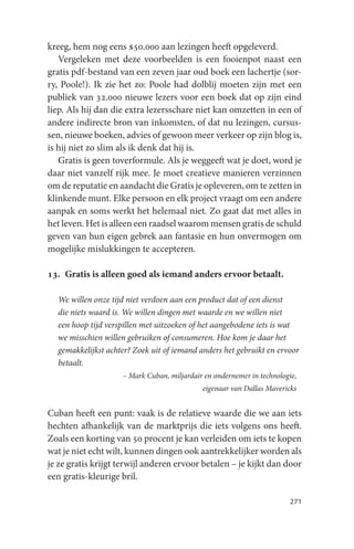 kreeg, hem nog eens $50.000 aan lezingen heeft opgeleverd.
   Vergeleken met deze voorbeelden is een fooienpot naast een
gratis pdf-bestand van een zeven jaar oud boek een lachertje (sor-
ry, Poole!). Ik zie het zo: Poole had dolblij moeten zijn met een
publiek van 32.000 nieuwe lezers voor een boek dat op zijn eind
liep. Als hij dan die extra lezersschare niet kan omzetten in een of
andere indirecte bron van inkomsten, of dat nu lezingen, cursus-
sen, nieuwe boeken, advies of gewoon meer verkeer op zijn blog is,
is hij niet zo slim als ik denk dat hij is.
   Gratis is geen toverformule. Als je weggeeft wat je doet, word je
daar niet vanzelf rijk mee. Je moet creatieve manieren verzinnen
om de reputatie en aandacht die Gratis je opleveren, om te zetten in
klinkende munt. Elke persoon en elk project vraagt om een andere
aanpak en soms werkt het helemaal niet. Zo gaat dat met alles in
het leven. Het is alleen een raadsel waarom mensen gratis de schuld
geven van hun eigen gebrek aan fantasie en hun onvermogen om
mogelijke mislukkingen te accepteren.

13. Gratis is alleen goed als iemand anders ervoor betaalt.

  We willen onze tijd niet verdoen aan een product dat of een dienst
  die niets waard is. We willen dingen met waarde en we willen niet
  een hoop tijd verspillen met uitzoeken of het aangebodene iets is wat
  we misschien willen gebruiken of consumeren. Hoe kom je daar het
  gemakkelijkst achter? Zoek uit of iemand anders het gebruikt en ervoor
  betaalt.
                    – Mark Cuban, miljardair en ondernemer in technologie,
                                            eigenaar van Dallas Mavericks


Cuban heeft een punt: vaak is de relatieve waarde die we aan iets
hechten afhankelijk van de marktprijs die iets volgens ons heeft.
Zoals een korting van 50 procent je kan verleiden om iets te kopen
wat je niet echt wilt, kunnen dingen ook aantrekkelijker worden als
je ze gratis krijgt terwijl anderen ervoor betalen – je kijkt dan door
een gratis-kleurige bril.

                                                                        271
 