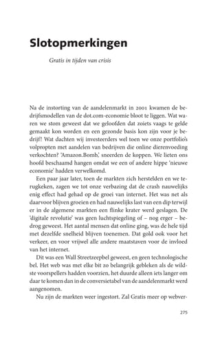 Slotopmerkingen
        Gratis in tijden van crisis




Na de instorting van de aandelenmarkt in 2001 kwamen de be-
drijfsmodellen van de dot.com-economie bloot te liggen. Wat wa-
ren we stom geweest dat we geloofden dat zoiets vaags te gelde
gemaakt kon worden en een gezonde basis kon zijn voor je be-
drijf! Wat dachten wij investeerders wel toen we onze portfolio’s
volpropten met aandelen van bedrijven die online dierenvoeding
verkochten? ‘Amazon.Bomb,’ sneerden de koppen. We lieten ons
hoofd beschaamd hangen omdat we een of andere hippe ‘nieuwe
economie’ hadden verwelkomd.
   Een paar jaar later, toen de markten zich herstelden en we te-
rugkeken, zagen we tot onze verbazing dat de crash nauwelijks
enig effect had gehad op de groei van internet. Het was net als
daarvoor blijven groeien en had nauwelijks last van een dip terwijl
er in de algemene markten een flinke krater werd geslagen. De
‘digitale revolutie’ was geen luchtspiegeling of – nog erger – be-
drog geweest. Het aantal mensen dat online ging, was de hele tijd
met dezelfde snelheid blijven toenemen. Dat gold ook voor het
verkeer, en voor vrijwel alle andere maatstaven voor de invloed
van het internet.
   Dit was een Wall Streetzeepbel geweest, en geen technologische
bel. Het web was met elke bit zo belangrijk gebleken als de wild-
ste voorspellers hadden voorzien, het duurde alleen iets langer om
daar te komen dan in de conversietabel van de aandelenmarkt werd
aangenomen.
   Nu zijn de markten weer ingestort. Zal Gratis meer op webver-

                                                               275
 