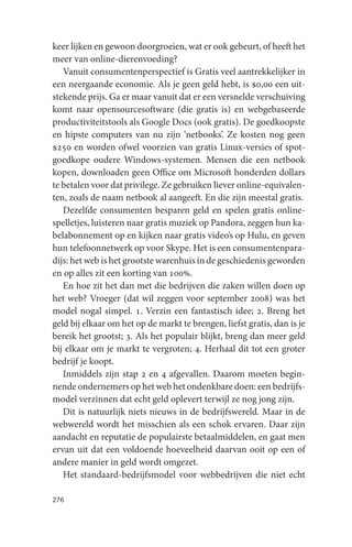 keer lijken en gewoon doorgroeien, wat er ook gebeurt, of heeft het
meer van online-dierenvoeding?
   Vanuit consumentenperspectief is Gratis veel aantrekkelijker in
een neergaande economie. Als je geen geld hebt, is $0,00 een uit-
stekende prijs. Ga er maar vanuit dat er een versnelde verschuiving
komt naar opensourcesoftware (die gratis is) en webgebaseerde
productiviteitstools als Google Docs (ook gratis). De goedkoopste
en hipste computers van nu zijn ‘netbooks’. Ze kosten nog geen
$250 en worden ofwel voorzien van gratis Linux-versies of spot-
goedkope oudere Windows-systemen. Mensen die een netbook
kopen, downloaden geen Office om Microsoft honderden dollars
te betalen voor dat privilege. Ze gebruiken liever online-equivalen-
ten, zoals de naam netbook al aangeeft. En die zijn meestal gratis.
   Dezelfde consumenten besparen geld en spelen gratis online-
spelletjes, luisteren naar gratis muziek op Pandora, zeggen hun ka-
belabonnement op en kijken naar gratis video’s op Hulu, en geven
hun telefoonnetwerk op voor Skype. Het is een consumentenpara-
dijs: het web is het grootste warenhuis in de geschiedenis geworden
en op alles zit een korting van 100%.
   En hoe zit het dan met die bedrijven die zaken willen doen op
het web? Vroeger (dat wil zeggen voor september 2008) was het
model nogal simpel. 1. Verzin een fantastisch idee; 2. Breng het
geld bij elkaar om het op de markt te brengen, liefst gratis, dan is je
bereik het grootst; 3. Als het populair blijkt, breng dan meer geld
bij elkaar om je markt te vergroten; 4. Herhaal dit tot een groter
bedrijf je koopt.
   Inmiddels zijn stap 2 en 4 afgevallen. Daarom moeten begin-
nende ondernemers op het web het ondenkbare doen: een bedrijfs-
model verzinnen dat echt geld oplevert terwijl ze nog jong zijn.
   Dit is natuurlijk niets nieuws in de bedrijfswereld. Maar in de
webwereld wordt het misschien als een schok ervaren. Daar zijn
aandacht en reputatie de populairste betaalmiddelen, en gaat men
ervan uit dat een voldoende hoeveelheid daarvan ooit op een of
andere manier in geld wordt omgezet.
   Het standaard-bedrijfsmodel voor webbedrijven die niet echt

276
 