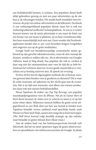 een bedrijfsmodel kennen, is reclame. Een populaire dienst heeft
altijd gebruikers genoeg en met een paar advertenties op de site
kun je de rekeningen betalen. Dit model heeft inmiddels twee be-
zwaren: de prijs van online-advertenties en de klikratio’s. Facebook
is een verbazingwekkend populaire dienst, maar het is ook een
verbazingwekkend ineffectief reclameplatform. Al zou je er achter
kunnen komen wat de juiste advertentie is om naast de foto’s van
een feestje van een tiener te plaatsen, zij en haar vriendinnen klik-
ken hem waarschijnlijk toch niet aan. Geen wonder dat Facebook-
applicaties minder dan $1 per 1000 bezoeken krijgen (vergeleken
met ongeveer $20 op de grote mediasites).
   Google heeft een benijdenswaardige economische motor ge-
bouwd op zijn gerichte tekstadvertenties, maar de sites waarop die
draaien, worden er zelden rijk van. Als je advertenties van Googles
AdSense naast je blog draait, hoe populair die ook is, verdien je
daar nog niet het minimumloon mee voor de tijd die je hebt be-
steed aan het schrijven daarvan. In een goede maand dek je er mis-
schien net je hosting-tarieven mee. Ik spreek uit ervaring.
   En hoe zit het met de afgezaagdste methode die er bestaat: men-
sen gewoon laten betalen voor je goederen en diensten? Dit is waar
de echte innovatie zal opkomen nu het slecht gaat met de econo-
mie. Het is nu tijd voor innovatie, niet alleen met nieuwe produc-
ten maar ook met nieuwe bedrijfsmodellen.
   Neem Tapulous, de maker van Tap Tap Revenge, een populair
muziekspelprogramma voor de iPhone. Net als in Guitar Hero of
Rock Band stromen de noten over je scherm en moet je ze op het
juiste ritme raken. Miljoenen mensen hebben de gratis versie uit-
geprobeerd en een flink deel van hen was bereid te betalen toen
Tapulous betaalde versies aanbood rond specifieke bands zoals
Weezer en Nine Inch Nails, samen met songs die je kunt toevoegen.
(The Wall Street Journal volgt dezelfde strategie op zijn website,
waar betaalde en gratis inhoud door elkaar staat.)
   Aan de andere kant van het bedrijvenspectrum bevindt zich
Microsoft, dat het nu moet opnemen tegen de gratis tekstverwer-
kers en spreadsheets van onlineconcurrenten als Google. In plaats

                                                                 277
 