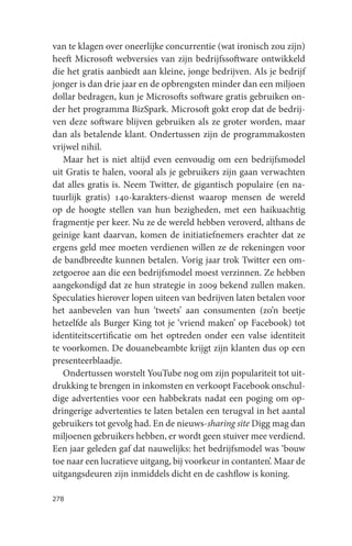van te klagen over oneerlijke concurrentie (wat ironisch zou zijn)
heeft Microsoft webversies van zijn bedrijfssoftware ontwikkeld
die het gratis aanbiedt aan kleine, jonge bedrijven. Als je bedrijf
jonger is dan drie jaar en de opbrengsten minder dan een miljoen
dollar bedragen, kun je Microsofts software gratis gebruiken on-
der het programma BizSpark. Microsoft gokt erop dat de bedrij-
ven deze software blijven gebruiken als ze groter worden, maar
dan als betalende klant. Ondertussen zijn de programmakosten
vrijwel nihil.
   Maar het is niet altijd even eenvoudig om een bedrijfsmodel
uit Gratis te halen, vooral als je gebruikers zijn gaan verwachten
dat alles gratis is. Neem Twitter, de gigantisch populaire (en na-
tuurlijk gratis) 140-karakters-dienst waarop mensen de wereld
op de hoogte stellen van hun bezigheden, met een haikuachtig
fragmentje per keer. Nu ze de wereld hebben veroverd, althans de
geinige kant daarvan, komen de initiatiefnemers erachter dat ze
ergens geld mee moeten verdienen willen ze de rekeningen voor
de bandbreedte kunnen betalen. Vorig jaar trok Twitter een om-
zetgoeroe aan die een bedrijfsmodel moest verzinnen. Ze hebben
aangekondigd dat ze hun strategie in 2009 bekend zullen maken.
Speculaties hierover lopen uiteen van bedrijven laten betalen voor
het aanbevelen van hun ‘tweets’ aan consumenten (zo’n beetje
hetzelfde als Burger King tot je ‘vriend maken’ op Facebook) tot
identiteitscertificatie om het optreden onder een valse identiteit
te voorkomen. De douanebeambte krijgt zijn klanten dus op een
presenteerblaadje.
   Ondertussen worstelt YouTube nog om zijn populariteit tot uit-
drukking te brengen in inkomsten en verkoopt Facebook onschul-
dige advertenties voor een habbekrats nadat een poging om op-
dringerige advertenties te laten betalen een terugval in het aantal
gebruikers tot gevolg had. En de nieuws-sharing site Digg mag dan
miljoenen gebruikers hebben, er wordt geen stuiver mee verdiend.
Een jaar geleden gaf dat nauwelijks: het bedrijfsmodel was ‘bouw
toe naar een lucratieve uitgang, bij voorkeur in contanten’. Maar de
uitgangsdeuren zijn inmiddels dicht en de cashflow is koning.

278
 
