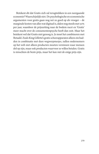 Betekent dit dat Gratis zich zal terugtrekken in een neergaande
economie? Waarschijnlijk niet. De psychologische en economische
argumenten voor gratis gaan nog net zo goed op als vroeger – de
marginale kosten van alles wat digitaal is, dalen nog steeds met 50%
per jaar, waardoor de prijszetting naar de bodem racet en ‘Gratis’
meer macht over de consumentenpsyche heeft dan ooit. Maar het
betekent wel dat Gratis niet genoeg is. Je moet het combineren met
Betaald. Zoals King Gillette’s gratis scheerapparaten alleen zin had-
den in combinatie met dure wegwerpmesjes, zullen ondernemers
op het web niet alleen producten moeten verzinnen waar mensen
dol op zijn, maar ook producten waarvoor ze willen betalen. Gratis
is misschien de beste prijs, maar het kan niet de enige prijs zijn.




                                                                 279
 