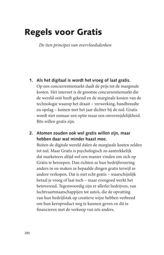 Regels voor Gratis
       De tien principes van overvloedsdenken




  1. Als het digitaal is wordt het vroeg of laat gratis.
     Op een concurrentiemarkt daalt de prijs tot de marginale
     kosten. Het internet is de grootste concurrentiemarkt die
     de wereld ooit heeft gekend en de marginale kosten van de
     technologie waarop het draait – verwerking, bandbreedte
     en opslag – komen met het jaar dichter bij de nul. Gratis
     wordt niet zomaar een optie maar een onvermijdelijkheid.
     Bits willen gratis zijn.

  2. Atomen zouden ook wel gratis willen zijn, maar
     hebben daar wat minder haast mee.
     Buiten de digitale wereld dalen de marginale kosten zelden
     tot nul. Maar Gratis is psychologisch zo aantrekkelijk
     dat marketeers altijd wel een manier vinden om zich op
     Gratis te beroepen. Dan richten ze hun bedrijfsvoering
     anders in en maken ze bepaalde dingen gratis terwijl ze
     andere verkopen. Dat is niet echt gratis – waarschijnlijk
     betaal je vroeg of laat toch – maar evengoed werkt het
     betoverend. Tegenwoordig zijn er allerlei bedrijven, van
     luchtvaartmaatschappijen tot auto’s, die de opvatting
     van hun bedrijfstak op creatieve wijze hebben verbreed
     om hun kernproduct weg te kunnen geven en dit te
     financieren met de verkoop van iets anders.




280
 