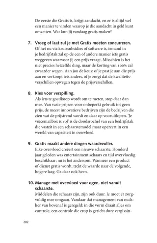 De eerste die Gratis is, krijgt aandacht, en er is altijd wel
      een manier te vinden waarop je die aandacht in geld kunt
      omzetten. Wat kun jij vandaag gratis maken?

  7. Vroeg of laat zul je met Gratis moeten concurreren.
     Of het nu via kruissubsidies of software is, iemand in
     je bedrijfstak zal op de een of andere manier iets gratis
     weggeven waarvoor jij een prijs vraagt. Misschien is het
     niet precies hetzelfde ding, maar de korting van 100% zal
     zwaarder wegen. Aan jou de keus: of je past je aan die prijs
     aan en verkoopt iets anders, of je zorgt dat de kwaliteits-
     verschillen opwegen tegen de prijsverschillen.

  8. Kies voor verspilling.
     Als iets te goedkoop wordt om te meten, stop daar dan
     mee. Van vaste prijzen voor onbeperkt gebruik tot geen
     prijs, de meest innovatieve bedrijven zijn de bedrijven die
     zien wat de prijstrend wordt en daar op vooruitlopen. ‘Je
     voicemailbox is vol’ is de doodsrochel van een bedrijfstak
     die vastzit in een schaarstemodel maar opereert in een
     wereld van capaciteit in overvloed.

  9. Gratis maakt andere dingen waardevoller.
     Elke overvloed creëert een nieuwe schaarste. Honderd
     jaar geleden was entertainment schaars en tijd overvloedig
     beschikbaar; nu is het andersom. Wanneer een product
     of dienst gratis wordt, trekt de waarde naar de volgende,
     hogere laag. Ga daar ook heen.

  10. Manage met overvloed voor ogen, niet vanuit
      schaarste.
      Middelen die schaars zijn, zijn ook duur. Je moet er zorg-
      vuldig mee omgaan. Vandaar dat management van ouds-
      her van bovenaf is geregeld: in die vorm draait alles om
      controle, een controle die erop is gericht dure vergissin-

282
 