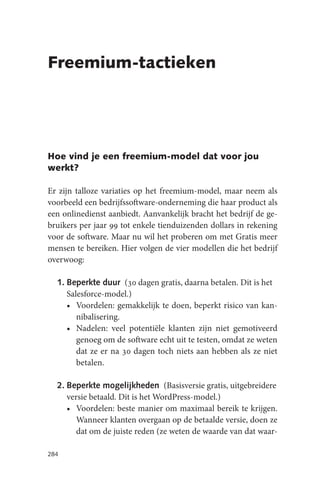 Freemium-tactieken




Hoe vind je een freemium-model dat voor jou
werkt?

Er zijn talloze variaties op het freemium-model, maar neem als
voorbeeld een bedrijfssoftware-onderneming die haar product als
een onlinedienst aanbiedt. Aanvankelijk bracht het bedrijf de ge-
bruikers per jaar 99 tot enkele tienduizenden dollars in rekening
voor de software. Maar nu wil het proberen om met Gratis meer
mensen te bereiken. Hier volgen de vier modellen die het bedrijf
overwoog:

  1. Beperkte duur (30 dagen gratis, daarna betalen. Dit is het
     Salesforce-model.)
     • Voordelen: gemakkelijk te doen, beperkt risico van kan-
        nibalisering.
     • Nadelen: veel potentiële klanten zijn niet gemotiveerd
        genoeg om de software echt uit te testen, omdat ze weten
        dat ze er na 30 dagen toch niets aan hebben als ze niet
        betalen.

  2. Beperkte mogelijkheden (Basisversie gratis, uitgebreidere
     versie betaald. Dit is het WordPress-model.)
     • Voordelen: beste manier om maximaal bereik te krijgen.
        Wanneer klanten overgaan op de betaalde versie, doen ze
        dat om de juiste reden (ze weten de waarde van dat waar-

284
 