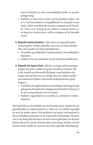 voor ze betalen) en zijn waarschijnlijk loyaler en minder
       prijsgevoelig.
     • Nadelen: je moet twee versies van het product maken. Als
       je te veel kenmerken en mogelijkheden in de gratis versie
       stopt, zullen onvoldoende mensen overgaan op de betaal-
       de. Als je er te weinig op zet, zullen te weinig mensen er
       zo lang mee werken dat ze willen overgaan op de betaalde
       versie.

  3. Beperkt aantal plaatsen (Kan door een bepaald aantal
     mensen gratis worden gebruikt, maar de rest moet betalen.
     Dit is het model van Intuit QuickBooks.)
     • Voordelen: gemakkelijk te implementeren. Gemakkelijk te
       begrijpen.
     • Nadelen: kan de onderkant van de markt kannibaliseren.

  4. Beperkt tot typen klant (Kleine en jonge ondernemingen
     krijgen het gratis, oudere en grotere bedrijven betalen. Dit
     is het model van Microsofts BizSpark, waar bedrijven die
     jonger zijn dan drie jaar en minder dan een miljoen dollar
     aan inkomsten hebben, Microsofts bedrijfssoftware gratis
     krijgen.)
     • Voordelen: brengt bedrijven een bedrag in rekening al naar
        gelang hun betaalkracht. Snelgroeiende bedrijven kun je al
        in een vroeg stadium voor je winnen.
     • Nadelen: ingewikkeld en moeilijk te controleren verifica-
        tieproces.

Het bedrijf koos uiteindelijk voor de beperkte duur, omdat die het
gemakkelijkst te implementeren is. Maar de ceo denkt nog altijd
na over de andere opties. Het probleem met gratis testmateriaal is
dat je volledige participatie in de testperiode ontmoedigt. Waarom
zou je een hoop tijd besteden om iets te leren gebruiken als de kans
bestaat dat je het, op het moment dat je moet gaan betalen, niet de
moeite waard vindt? Ja, waarom zou je het eigenlijk überhaupt ge-

                                                                285
 