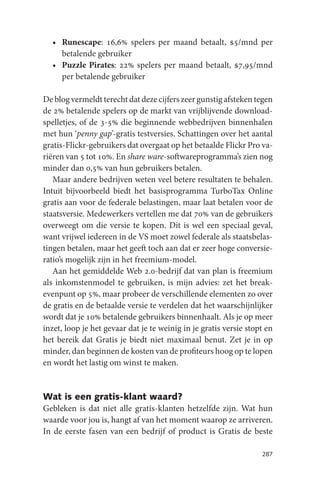 • Runescape: 16,6% spelers per maand betaalt, $5/mnd per
    betalende gebruiker
  • Puzzle Pirates: 22% spelers per maand betaalt, $7,95/mnd
    per betalende gebruiker

De blog vermeldt terecht dat deze cijfers zeer gunstig afsteken tegen
de 2% betalende spelers op de markt van vrijblijvende download-
spelletjes, of de 3-5% die beginnende webbedrijven binnenhalen
met hun ‘penny gap’-gratis testversies. Schattingen over het aantal
gratis-Flickr-gebruikers dat overgaat op het betaalde Flickr Pro va-
riëren van 5 tot 10%. En share ware-softwareprogramma’s zien nog
minder dan 0,5% van hun gebruikers betalen.
   Maar andere bedrijven weten veel betere resultaten te behalen.
Intuit bijvoorbeeld biedt het basisprogramma TurboTax Online
gratis aan voor de federale belastingen, maar laat betalen voor de
staatsversie. Medewerkers vertellen me dat 70% van de gebruikers
overweegt om die versie te kopen. Dit is wel een speciaal geval,
want vrijwel iedereen in de VS moet zowel federale als staatsbelas-
tingen betalen, maar het geeft toch aan dat er zeer hoge conversie-
ratio’s mogelijk zijn in het freemium-model.
   Aan het gemiddelde Web 2.0-bedrijf dat van plan is freemium
als inkomstenmodel te gebruiken, is mijn advies: zet het break-
evenpunt op 5%, maar probeer de verschillende elementen zo over
de gratis en de betaalde versie te verdelen dat het waarschijnlijker
wordt dat je 10% betalende gebruikers binnenhaalt. Als je op meer
inzet, loop je het gevaar dat je te weinig in je gratis versie stopt en
het bereik dat Gratis je biedt niet maximaal benut. Zet je in op
minder, dan beginnen de kosten van de profiteurs hoog op te lopen
en wordt het lastig om winst te maken.


Wat is een gratis-klant waard?
Gebleken is dat niet alle gratis-klanten hetzelfde zijn. Wat hun
waarde voor jou is, hangt af van het moment waarop ze arriveren.
In de eerste fasen van een bedrijf of product is Gratis de beste

                                                                   287
 
