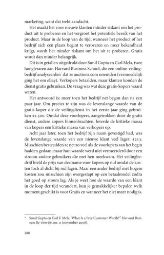 marketing, want dat trekt aandacht.
   Het maakt het voor nieuwe klanten minder riskant om het pro-
duct uit te proberen en het vergroot het potentiële bereik van het
product. Maar in de loop van de tijd, wanneer het product of het
bedrijf zich een plaats begint te veroveren en meer bekendheid
krijgt, wordt het minder riskant om het uit te proberen. Gratis
wordt dan minder belangrijk.
   Dit is in getallen uitgedrukt door Sunil Gupta en Carl Mela, twee
hoogleraren aan Harvard Business School, die een online-veiling-
bedrijf analyseerden* dat ze auctions.com noemden (vermoedelijk
ging het om eBay). Verkopers betaalden, maar klanten konden de
dienst gratis gebruiken. De vraag was wat deze gratis-kopers waard
waren.
   Het antwoord is: meer toen het bedrijf net begon dan na een
paar jaar. Om precies te zijn was de levenslange waarde van de
gratis-koper die de veilingdienst in het eerste jaar ging gebrui-
ken $2.500. Omdat deze voorlopers, aangetrokken door de gratis
dienst, andere kopers binnenbrachten, leverde de kritieke massa
van kopers een kritieke massa van verkopers op.
   Acht jaar later, toen het bedrijf zijn naam gevestigd had, was
de levenslange waarde van een nieuwe klant veel lager: $213.
Misschien besteedden ze net zo veel als de voorlopers aan het begin
hadden gedaan, maar hun waarde werd niet vermeerderd door een
stroom andere gebruikers die met hen meekwam. Het veilingbe-
drijf hield de prijs van deelname voor kopers op nul omdat de kos-
ten toch al dicht bij nul lagen. Maar een ander bedrijf met hogere
kosten zou misschien zijn overgestapt op een betaalmodel zodra
het goed op stoom lag. Als je weet hoe de waarde van een klant
in de loop der tijd verandert, kun je gemakkelijker bepalen welk
moment geschikt is voor Gratis en wanneer het niet meer nodig is.




* Sunil Gupta en Carl F. Mela, ‘What Is a Free Customer Worth?” Harvard Busi-
  ness Re-view 86, no. 11 (november 2008).

288
 