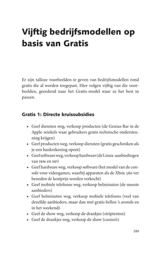 Vijftig bedrijfsmodellen op
basis van Gratis



Er zijn talloze voorbeelden te geven van bedrijfsmodellen rond
gratis die al worden toegepast. Hier volgen vijftig van die voor-
beelden, geordend naar het Gratis-model waar ze het best in
passen.


Gratis 1: Directe kruissubsidies

  • Geef diensten weg, verkoop producten (de Genius Bar in de
    Apple-winkels waar gebruikers gratis technische ondersteu-
    ning krijgen)
  • Geef producten weg, verkoop diensten (gratis geschenken als
    je een bankrekening opent)
  • Geef software weg, verkoop hardware (de Linux-aanbiedingen
    van ibm en hp)
  • Geef hardware weg, verkoop software (het model van de con-
    sole voor videogames, waarbij apparaten als de Xbox 360 ver
    beneden de kostprijs worden verkocht)
  • Geef mobiele telefoons weg, verkoop belminuten (de meeste
    aanbieders)
  • Geef belminuten weg, verkoop mobiele telefoons (veel van
    dezelfde aanbieders, maar dan met gratis bellen ’s avonds en
    in het weekend)
  • Geef de show weg, verkoop de drankjes (striptenten)
  • Geef de drankjes weg, verkoop de show (casino’s)

                                                              289
 