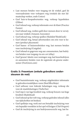 • Laat mensen betalen voor toegang tot de winkel, geef de
   voorraadruimte voor verkopers weg (winkels die met lid-
   maatschap werken, zoals Costco)
 • Geef huis-te-koopadvertenties weg, verkoop hypotheken
   (Zillow)
 • Geef inhoud weg, verkoop informatie over de klant (Practice
   Fusion)
 • Geef inhoud weg, verdien geld door mensen door te verwij-
   zen naar winkels (Amazon Associates)
 • Geef inhoud weg, verkoop spullen (Slashdot/ThinkGeek)
 • Geef inhoud weg, betaal adverteerders om erin voor te ko-
   men (product placement)
 • Geef banen- of huizenrubrieken weg, laat mensen betalen
   voor inschrijving (Craigslist)
 • Geef inhoud en gegevens weg aan consumenten, laat bedrij-
   ven betalen voor toegang via een api (eBay)
 • Geef ‘groene’ ideeën voor woningen weg, laat bouwbedrijven
   en aannemers betalen voor de registratie als groene onder-
   nemer (FreeGreen.com)


Gratis 3: Freemium (enkele gebruikers onder-
steunen de rest)

 • Geef basisinformatie weg, verkoop uitgebreidere informatie
   in gebruiksvriendelijkere vorm (BoxOfficeMojo)
 • Geef software voor federale belastingen weg, verkoop die
   voor de staatsbelastingen (TurboTax)
 • Geef mp3’s van lage kwaliteit weg, verkoop boxsets van hoge
   kwaliteit (Radiohead)
 • Geef inhoud op het web weg, verkoop gedrukte inhoud (alles
   van tijdschriften tot boeken)
 • Geef spelletjes weg, werk met een betaalde inschrijving voor
   wie bepaalde voordelen in het spel wil krijgen (Club Penguin)
 • Geef de inschrijving in een bedrijvenoverzicht weg, laat be-

                                                             291
 