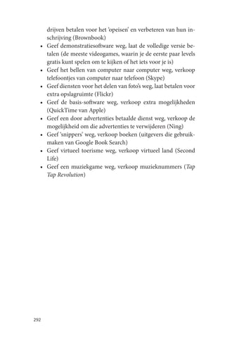 drijven betalen voor het ‘opeisen’ en verbeteren van hun in-
      schrijving (Brownbook)
  •   Geef demonstratiesoftware weg, laat de volledige versie be-
      talen (de meeste videogames, waarin je de eerste paar levels
      gratis kunt spelen om te kijken of het iets voor je is)
  •   Geef het bellen van computer naar computer weg, verkoop
      telefoontjes van computer naar telefoon (Skype)
  •   Geef diensten voor het delen van foto’s weg, laat betalen voor
      extra opslagruimte (Flickr)
  •   Geef de basis-software weg, verkoop extra mogelijkheden
      (QuickTime van Apple)
  •   Geef een door advertenties betaalde dienst weg, verkoop de
      mogelijkheid om die advertenties te verwijderen (Ning)
  •   Geef ‘snippers’ weg, verkoop boeken (uitgevers die gebruik-
      maken van Google Book Search)
  •   Geef virtueel toerisme weg, verkoop virtueel land (Second
      Life)
  •   Geef een muziekgame weg, verkoop muzieknummers (Tap
      Tap Revolution)




292
 