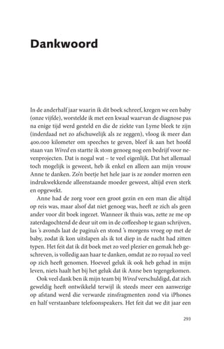 Dankwoord




In de anderhalf jaar waarin ik dit boek schreef, kregen we een baby
(onze vijfde), worstelde ik met een kwaal waarvan de diagnose pas
na enige tijd werd gesteld en die de ziekte van Lyme bleek te zijn
(inderdaad net zo afschuwelijk als ze zeggen), vloog ik meer dan
400.000 kilometer om speeches te geven, bleef ik aan het hoofd
staan van Wired en startte ik stom genoeg nog een bedrijf voor ne-
venprojecten. Dat is nogal wat – te veel eigenlijk. Dat het allemaal
toch mogelijk is geweest, heb ik enkel en alleen aan mijn vrouw
Anne te danken. Zo’n beetje het hele jaar is ze zonder morren een
indrukwekkende alleenstaande moeder geweest, altijd even sterk
en opgewekt.
   Anne had de zorg voor een groot gezin en een man die altijd
op reis was, maar alsof dat niet genoeg was, heeft ze zich als geen
ander voor dit boek ingezet. Wanneer ik thuis was, zette ze me op
zaterdagochtend de deur uit om in de coffeeshop te gaan schrijven,
las ’s avonds laat de pagina’s en stond ’s morgens vroeg op met de
baby, zodat ik kon uitslapen als ik tot diep in de nacht had zitten
typen. Het feit dat ik dit boek met zo veel plezier en gemak heb ge-
schreven, is volledig aan haar te danken, omdat ze zo royaal zo veel
op zich heeft genomen. Hoeveel geluk ik ook heb gehad in mijn
leven, niets haalt het bij het geluk dat ik Anne ben tegengekomen.
   Ook veel dank ben ik mijn team bij Wired verschuldigd, dat zich
geweldig heeft ontwikkeld terwijl ik steeds meer een aanwezige
op afstand werd die verwarde zinsfragmenten zond via iPhones
en half verstaanbare telefoonspeakers. Het feit dat we dit jaar een

                                                                293
 