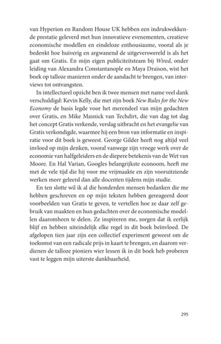 van Hyperion en Random House UK hebben een indrukwekken-
de prestatie geleverd met hun innovatieve evenementen, creatieve
economische modellen en eindeloze enthousiasme, vooral als je
bedenkt hoe huiverig en argwanend de uitgeverswereld is als het
gaat om Gratis. En mijn eigen publiciteitsteam bij Wired, onder
leiding van Alexandra Constantanople en Maya Draison, wist het
boek op talloze manieren onder de aandacht te brengen, van inter-
views tot ontvangsten.
   In intellectueel opzicht ben ik twee mensen met name veel dank
verschuldigd: Kevin Kelly, die met zijn boek New Rules for the New
Economy de basis legde voor het merendeel van mijn gedachten
over Gratis, en Mike Masnick van Techdirt, die van dag tot dag
het concept Gratis verkende, verslag uitbracht en het evangelie van
Gratis verkondigde, waarmee hij een bron van informatie en inspi-
ratie voor dit boek is geweest. George Gilder heeft nog altijd veel
invloed op mijn denken, vooral vanwege zijn vroege werk over de
economie van halfgeleiders en de diepere betekenis van de Wet van
Moore. En Hal Varian, Googles belangrijkste econoom, heeft me
met de vele tijd die hij voor me vrijmaakte en zijn vooruitziende
werken meer geleerd dan alle docenten tijdens mijn studie.
   En ten slotte wil ik al die honderden mensen bedanken die me
hebben geschreven en op mijn teksten hebben gereageerd door
voorbeelden van Gratis te geven, te vertellen hoe ze daar zelf ge-
bruik van maakten en hun gedachten over de economische model-
len daaromheen te delen. Ze inspireren me, zorgen dat ik eerlijk
blijf en hebben uiteindelijk elke regel in dit boek beïnvloed. De
afgelopen tien jaar zijn een collectief experiment geweest om de
toekomst van een radicale prijs in kaart te brengen, en daarom ver-
dienen de talloze pioniers wier lessen ik in dit boek heb proberen
vast te leggen mijn uiterste dankbaarheid.




                                                               295
 