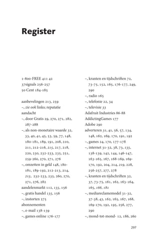 Register




1-800-FREE 411 42                     –, kranten en tijdschriften 72,
37signals 256-257                        73-75, 152, 165, 176-177, 249,
50 Cent 184-185                          290
                                      –, radio 165
aanbevelingen 213, 259                –, telefonie 22, 34
–, zie ook links; reputatie           –, televisie 33
aandacht                              Adafruit Industries 86-88
–, door Gratis 29, 270, 271, 282,     AddictingGames 177
   287-288                            Adobe 290
–, als non-monetaire waarde 32,       adverteren 31, 41, 56, 57, 134,
   33, 40, 41, 45, 53, 59, 77, 148,      148, 162, 169, 170, 191, 192
   180-181, 189, 191, 208, 210,       –, games 24, 170, 177-178
   211, 212-216, 215, 217, 218,       –, internet 31-32, 38, 73, 135,
   220, 230, 232-233, 235, 251,          138-139, 142, 144, 146-147,
   259-260, 270, 271, 276                163-165, 167, 168-169, 169-
–, omzetten in geld 148, 180-            170, 192, 204, 214, 219, 228,
   181, 189-192, 212-213, 214,           256-257, 277, 278
   215, 232-233, 235, 260, 270,       –, kranten en tijdschriften 32,
   271, 276, 282                         37, 73-75, 161, 162, 163-164,
aandelenmarkt 112, 135, 156              165, 166, 181
–, gratis handel 135, 156             –, mediareclamemodel 31-32,
–, instorten 275                         37-38, 43, 162, 165, 167, 168,
abonnementen                             169-170, 192, 195, 256, 277,
–, e-mail 138-139                        290
–, games online 176-177               –, mond-tot-mond- 12, 186, 260

                                                                   297
 