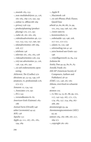 –, muziek 183, 233                  –, Apple II
–, non-mediabedrijven 32, 126,      –, Macintosh 108
   162-165, 169-170, 192, 193       –, zie ook iPhone; iPod; iTunes;
–, online vs. offline168-169           QuickTime
–, privacy 258-259                  arbeid 50, 60, 66, 68, 70, 99,
–, productplaatsing (product           101, 203, 244, 246, 247, 269
   placing) 170, 177, 291           –, /eiwit-ratio 62
–, radio 58, 161-162, 165           –, kenniswerkers 70
–, rubrieksadvertenties 46, 151-    –, onbetaalde 195-196, 208,
   152, 153, 155, 157, 290, 291        217-221, 272-273
–, tekstadvertenties 168-169,       –, salaris 70, 150, 196
   228, 277                         –, uitwisseling van 41-42
–, telefonie 146                    –, uren besteed aan Gratis 195-
–, televisie 161, 162, 165, 228        196
–, videoadvertenties 228, 229       –, vrijwilligerswerk 50, 84, 219
–, vrij van advertenties 32, 126,   Arduino 86
   136, 139, 161, 292               Ariely, Dan 44-45, 80, 81, 83
–, zie ook endorsements; spon-      Arnold, Frank 161
   soring                           ASCAP (American Society of
Alchemist, The (Coelho) 270            Composers, Authors and
altruïsme 40, 53-54, 149, 218          Publishers) 58-50
amateurs, vs. professionals 218,    AT&T, 121, 146, 161-162
   272-273                          Athene, overvloed en schaarste
Amazon 12, 134, 145                    247
–, Associates 170, 291              atomen 105
–, EC2 143                          –, vs. bits 14, 23, 67, 86, 99, 102,
–, verzendkosten 81-82                 117, 142-143, 167, 171, 175,
American Gods (Gaiman) 185-            179, 185, 237, 254, 264, 267-
   186                                 268, 280
Animal Farm (Orwell) 246            atoomenergie 93, 94
anker (economie) 44-45              Atoomenergiecommissie (AEC)
AOL 136                                93, 95
Apache 131                          auteurs 164, 185-188, 187, 217,
Apple 43, 111, 167, 181, 182,          269-271
   194, 289                         –, copyright 261-262

298
 