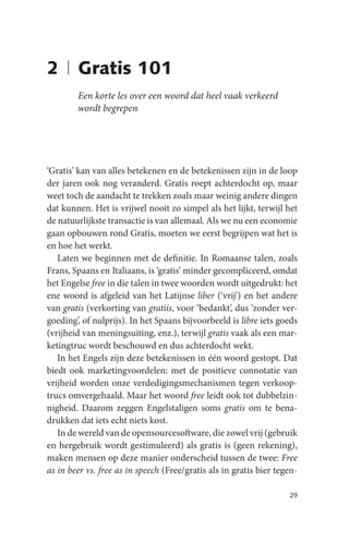 2 | Gratis 101
        Een korte les over een woord dat heel vaak verkeerd
        wordt begrepen




‘Gratis’ kan van alles betekenen en de betekenissen zijn in de loop
der jaren ook nog veranderd. Gratis roept achterdocht op, maar
weet toch de aandacht te trekken zoals maar weinig andere dingen
dat kunnen. Het is vrijwel nooit zo simpel als het lijkt, terwijl het
de natuurlijkste transactie is van allemaal. Als we nu een economie
gaan opbouwen rond Gratis, moeten we eerst begrijpen wat het is
en hoe het werkt.
   Laten we beginnen met de definitie. In Romaanse talen, zoals
Frans, Spaans en Italiaans, is ‘gratis’ minder gecompliceerd, omdat
het Engelse free in die talen in twee woorden wordt uitgedrukt: het
ene woord is afgeleid van het Latijnse liber (‘vrij’) en het andere
van gratis (verkorting van gratiis, voor ‘bedankt’, dus ‘zonder ver-
goeding’, of nulprijs). In het Spaans bijvoorbeeld is libre iets goeds
(vrijheid van meningsuiting, enz.), terwijl gratis vaak als een mar-
ketingtruc wordt beschouwd en dus achterdocht wekt.
   In het Engels zijn deze betekenissen in één woord gestopt. Dat
biedt ook marketingvoordelen: met de positieve connotatie van
vrijheid worden onze verdedigingsmechanismen tegen verkoop-
trucs omvergehaald. Maar het woord free leidt ook tot dubbelzin-
nigheid. Daarom zeggen Engelstaligen soms gratis om te bena-
drukken dat iets echt niets kost.
   In de wereld van de opensourcesoftware, die zowel vrij (gebruik
en hergebruik wordt gestimuleerd) als gratis is (geen rekening),
maken mensen op deze manier onderscheid tussen de twee: Free
as in beer vs. free as in speech (Free/gratis als in gratis bier tegen-

                                                                    29
 