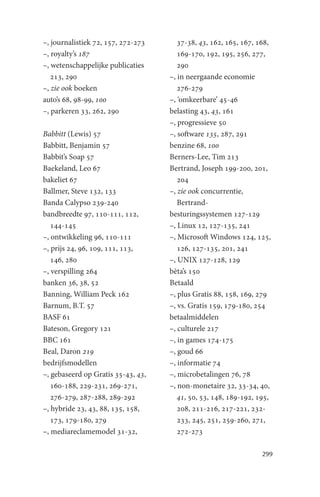 –, journalistiek 72, 157, 272-273      37-38, 43, 162, 165, 167, 168,
–, royalty’s 187                       169-170, 192, 195, 256, 277,
–, wetenschappelijke publicaties       290
   213, 290                         –, in neergaande economie
–, zie ook boeken                      276-279
auto’s 68, 98-99, 100               –, ‘omkeerbare’ 45-46
–, parkeren 33, 262, 290            belasting 43, 43, 161
                                    –, progressieve 50
Babbitt (Lewis) 57                  –, software 135, 287, 291
Babbitt, Benjamin 57                benzine 68, 100
Babbit’s Soap 57                    Berners-Lee, Tim 213
Baekeland, Leo 67                   Bertrand, Joseph 199-200, 201,
bakeliet 67                            204
Ballmer, Steve 132, 133             –, zie ook concurrentie,
Banda Calypso 239-240                  Bertrand-
bandbreedte 97, 110-111, 112,       besturingssystemen 127-129
   144-145                          –, Linux 12, 127-135, 241
–, ontwikkeling 96, 110-111         –, Microsoft Windows 124, 125,
–, prijs 24, 96, 109, 111, 113,        126, 127-135, 201, 241
   146, 280                         –, UNIX 127-128, 129
–, verspilling 264                  bèta’s 150
banken 36, 38, 52                   Betaald
Banning, William Peck 162           –, plus Gratis 88, 158, 169, 279
Barnum, B.T. 57                     –, vs. Gratis 159, 179-180, 254
BASF 61                             betaalmiddelen
Bateson, Gregory 121                –, culturele 217
BBC 161                             –, in games 174-175
Beal, Daron 219                     –, goud 66
bedrijfsmodellen                    –, informatie 74
–, gebaseerd op Gratis 35-43, 43,   –, microbetalingen 76, 78
   160-188, 229-231, 269-271,       –, non-monetaire 32, 33-34, 40,
   276-279, 287-288, 289-292           41, 50, 53, 148, 189-192, 195,
–, hybride 23, 43, 88, 135, 158,       208, 211-216, 217-221, 232-
   173, 179-180, 279                   233, 245, 251, 259-260, 271,
–, mediareclamemodel 31-32,            272-273

                                                                  299
 