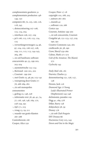 complementaire goederen 31           Cooper, Peter 17-18
complementaire producten 148-        copyright 102, 168, 203
   149, 150                          –, auteurs 261-262
computers 68, 70, 105, 106, 116,     –, muziek 42
   118, 245                          –, software 120, 266
–, democratisering 107-108,          Costco 291
   123, 124, 204                     Cournot, Antoine 199-200
–, interfaces 106, 107, 109          –, zie ook concurretie, Cournot-
–, pc’s 106, 115, 116, 123, 124,     Craigslist 46, 151-153, 157, 219,
   125                                  290, 291
–, verwerkingsvermogen 24, 96,       Creative Commons 240, 262
   97, 104, 105, 106-107, 108,       creditcards 36, 38, 290
   109, 111, 112, 113, 144-145,      Crow, Sheryl 259-260
   264, 280                          Cuban, Mark 271-272
–, zie ook hardware; software        Cult of the Amateur, The (Keen)
concurrentie 40, 53, 199-202,           272
   203-204                           Cyclocity 193
–, asymmetrische 153-154
–, Bertrand- 200-201, 202            Daily Mail 166, 181
–, Cournot- 199-200                  Darwin, Charles 53
–, met Gratis 25, 46, 90, 123-141    demonetisering 151, 156, 157,
–, voorsprong door Gratis 77-           158
   78, 268-269, 282                  Dennis, Jack 116
–, zie ook monopolies                Diamond Age: A Young
consumenten                             Lady’s Illustrated Primer
–, gedrag 22, 148, 258                  (Stephenson) 245-246
–, informatie over 38, 40, 41, 74,   dichotomie, paradox 109
   77, 126, 146, 148, 169, 170,      Digg 41, 169, 278
   258-259, 291                      Diller, Barry 158
–, tijd 171, 223                     diskjockeys 58, 59
–, vraag 13, 19, 211                 Disney 176
–, waarde van gratis-klanten         –, zie ook Club Penguin
   287-288                           DIY Drones 86
Controlinveste 166                   Doctorow, Cory 225, 245
Cooper, Alice 250                    Down and Out in the Magic

                                                                   301
 