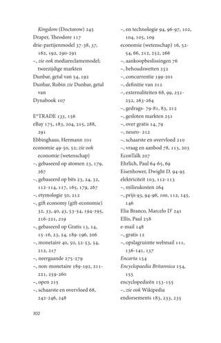 Kingdom (Doctorow) 245            –, en technologie 94, 96-97, 102,
Draper, Theodore 117                    104, 105, 109
drie-partijenmodel 37-38, 37,        economie (wetenschap) 16, 52-
   162, 192, 290-291                    54, 66, 212, 252, 266
–, zie ook mediareclamemodel;        –, aankoopbeslissingen 76
   tweezijdige markten               –, behoudswetten 252
Dunbar, getal van 54, 192            –, concurrentie 199-201
Dunbar, Robin zie Dunbar, getal      –, definitie van 212
   van                               –, externaliteiten 68, 99, 251-
Dynabook 107                            252, 263-264
                                     –, gedrags- 79-81, 83, 212
E*TRADE 135, 156                     –, gesloten markten 251
eBay 175, 183, 204, 215, 288,        –, over gratis 14, 79
   291                               –, neuro- 212
Ebbinghaus, Hermann 101              –, schaarste en overvloed 210
economie 49-50, 52; zie ook          –, vraag en aanbod 78, 113, 203
   economie (wetenschap)             EconTalk 207
–, gebaseerd op atomen 23, 179,      Ehrlich, Paul 64-65, 69
   267                               Eisenhower, Dwight D. 94-95
–, gebaseerd op bits 23, 24, 32,     elektriciteit 103, 112-113
   112-114, 117, 165, 179, 267       –, milieukosten 264
–, etymologie 50, 212                –, prijs 93, 94-96, 100, 112, 145,
–, gift economy (gift-economie)         146
   32, 33, 40, 43, 53-54, 194-195,   Elia Branco, Marcelo D’ 241
   216-221, 219                      Ellis, Paul 258
–, gebaseerd op Gratis 13, 14,       e-mail 148
   15-16, 23, 24, 189-196, 206       –, gratis 12
–, monetaire 40, 50, 52-53, 54,      –, opslagruimte webmail 111,
   212, 217                             136-141, 137
–, neergaande 275-279                Encarta 154
–, non-monetaire 189-192, 211-       Encyclopaedia Britannica 154,
   221, 259-260                         155
–, open 215                          encyclopedieën 153-155
–, schaarste en overvloed 68,        –, zie ook Wikipedia
   242-246, 248                      endorsements 183, 233, 235

302
 