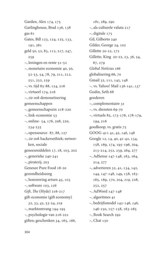 Garden, Alex 174, 175                  181, 289, 290
Garlinghouse, Brad 136, 138         –, als culturele valuta 217
gas 61                              –, digitale 175
Gates, Bill 123, 124, 125, 133,     Gil, Gilberto 240
   191, 261                         Gilder, George 24, 102
geld 50, 52, 83, 112, 217, 247,     Gillette 20-22, 172
   259                              Gillette, King 20-22, 23, 36, 54,
–, leningen en rente 51-52             67, 279
–, monetaire economie 40, 50,       Global Notícias 166
   52-53, 54, 78, 79, 211, 212,     globalisering 66, 70
   251, 252, 259                    Gmail 32, 111, 145, 148
–, vs. tijd 85-88, 124, 216         –, vs. Yahoo! Mail 136-141, 137
–, virtueel 174, 216                Godin, Seth 68
–, zie ook demonetisering           goederen
gemeenschappen                      –, complementaire 31
–, gemeenschapszin 218-220          –, vs. diensten 69-70
–, link-economie 53                 –, virtuele 85, 173-176, 178-179,
–, online- 54, 176, 208, 220,          194, 216
   234-235                          goedkoop, vs. gratis 75
–, opensource- 87, 88, 127          GOOG-411 41, 42, 146, 148
–, zie ook hackersethiek; netwer-   Google 12, 14, 40, 41-42, 134,
   ken, sociale                        158, 169, 174, 195-196, 204,
geneesmiddelen 17, 18, 103, 202        213-214, 252, 259, 264, 277
–, generieke 240-241                –, AdSense 147-148, 163, 164,
–, piraterij, 203                      214, 277
Genesee Pure Food 18-20             –, adverteren 32, 41, 134, 142,
gezondheidszorg                        144, 147-148, 149, 158, 163-
–, honorering artsen 45, 103           165, 169, 170, 204, 219, 228,
–, software 103, 126                   252, 257
Gift, The (Hyde) 216-217            –, AdWord 147-148
gift-economie (gift economy)        –, algoritmes 41
   32, 33, 43, 53-54, 219           –, bedrijfsmodel 142-146, 146,
–, marktomvang 194-195                 146-150, 157-158, 163-165
–, psychologie van 216-221          –, Book Search 292
giften; geschenken 34, 165, 166,    –, Chat 150

304
 