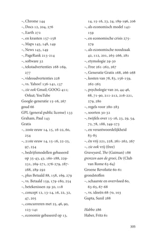 –, Chrome 144                          14, 15-16, 23, 24, 189-196, 206
–, Docs 12, 204, 276                –, als economisch model 142-
–, Earth 272                           159
–, en kranten 157-158               –, en economische crisis 275-
–, Maps 145, 148, 149                  279
–, News 145, 149                    –, als economische noodzaak
–, PageRank 213-214                    42, 112, 201, 265-266, 281
–, software 32                      –, etymologie 29-30
–, tekstadvertenties 168-169,       –, Free 261-262, 267
   277                              –, Generatie Gratis 168, 266-268
–, videoadvertenties 228            –, kosten van 78, 83, 156-159,
–, vs. Yahoo! 136-141, 137             262-265
–, zie ook Gmail; GOOG-411;         –, psychologie van 20, 44-46,
   Orkut; YouTube                      68, 71-90, 211-212, 216-221,
Google-generatie 15-16, 267            279, 280
goud 66                             –, regels voor 280-283
GPL (general public license) 133    –, soorten 30-32
Graham, Paul 143                    –, twijfels over 15-16, 23, 29, 54,
Gratis                                 72, 78, 188, 249-273
–, 20ste eeuw 14, 15, 16-22, 60,    –, en verantwoordelijkheid
   254                                 83-85
–, 21ste eeuw 14, 15-16, 22-25,     –, én vrij 221, 228, 261-262, 267
   97, 254                          –, zie ook vrij (free)
–, bedrijfsmodellen gebaseerd       Graveyard, The (Gaiman) 186
   op 35-43, 43, 160-188, 229-      grenzen aan de groei, De (Club
   231, 269-271, 276-279, 287-         van Rome 63-64)
   288, 289-292                     Groene Revolutie 60-61
–, plus Betaald 88, 158, 169, 279   grondstoffen
–, vs. Betaald 159, 179-180, 254    –, schaarste en overvloed 60,
–, betekenissen 29-30, 118             63-65, 67-68
–, concept 12, 13-14, 16, 22, 32,   –, vs. ideeën 68-70, 103
   47, 205                          Gupta, Sunil 288
–, concurreren met 25, 46, 90,
   123-141                          Habbo 286
–, economie gebaseerd op 13,        Haber, Fritz 61

                                                                   305
 