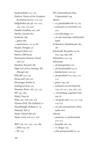 hackersethiek 115-119             IDC (International Data
Hackers: Heroes of the Computer      Corporation) 194
   Revolution (Levy) 115, 116     ideeën
halfgeleiders 96, 98, 101-102,    –, vs. grondstoffen 68-70, 103
   104, 105, 110, 202             –, schaarste en overvloed 102-
Handel, Jonathan 167-168             103
Hardin, Garrett 263               –, en technologie 117
hardware 289                      –, zie ook innovatie; intellectuele
–, gratis 289                        input
–, opensource- 14-15, 86          In Rainbows (Radiohead) 180-
Harper, Douglas 30                   181
HarperCollins 270                 Industriële Revolutie 24, 60,
Harris, Cliff 89-90                  203, 244, 246, 266
Heinemeier Hanson, David          Infonautics 153-154
   256-257                        informatie
Hendrix, Howard 188               –, als basisproduct 201
High Cost of Free Parking, The    –, als betaalmiddel 74-75
   (Shoup) 262                    –, betekenissen 120-121
Hilf, Bill 132-133                –, als grondstof 103-104, 112-
Honeywell 106-107                    113
Hosanagar, Kartik 78              –, gratis 149, 250
hosting services 143              –, schaarste en overvloed 68,
Houston, Peter 128, 131-132          119, 210-211, 245, 267, 273
HP 145, 289                       –, -verwerking, cognitieve last
Hsieh, Tony 82                       van 76
Hulu 165, 228-229, 276            –, ‘wil gratis zijn’ 115, 117-119,
Human Drift, The (Gillette) 21       119-122
Humelbaugh, William E. 19         –, zie ook consumenten, infor-
Hustead, Ted 57                      matie over
Hyatt, Nabeel 286-287             inhoud
Hyde, Lewis 216-217, 218          –, amateurs vs. professionals
                                     272-273
IBM 128, 131, 132, 145, 289       –, betaalde 165, 291
–, IBM 704 116                    –, vs. drager 255
–, PC 123                         –, drie-partijenmodel 31-32,

306
 