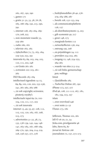 162, 167, 192, 290                –, bedrijfsmodellen 38-40, 276-
–, games 171                            279, 284-286, 287
–, gratis 31-32, 33, 38, 76-78,      –, bereik 108, 152-153, 204
   165, 166-169, 192, 215, 290,      –, als communicatieplatform
   291                                  126, 127
–, internet 108, 163-164, 169-       –, als distributiesysteem 13, 203
   170, 208, 255                     –, gift-economie 40, 217
–, non-monetaire waarde 33,          –, groei 148, 275
   259-260                           –, marginale kosten 112
–, radio 160, 162                    –, netwerkeffecten 156, 204
–, televisie 162, 165                –, omvang 195, 208
–, tijdschriften 72, 73, 163, 164,   –, en prijsdalingen 24, 112
   229-230, 253, 291                 –, providers 254-255, 265
innovatie 63, 69, 103, 104, 105,     –, toegang 12, 148, 254-255,
   110, 111, 202, 248                   264-265
–, en Gratis 261-261                 –, waarde van sites 213-214
–, octrooien 102-103, 261-           –, zie ook links; gemeenschap-
   262                                  pen; weblogs
INO Records 183-184                  Intuit
intellectueel eigendom 14-15,        –, QuickBooks 285
   69, 89, 102, 120, 202, 235-236,   –, TurboTax Online 287, 291
   241, 261-262, 265-266             iPhone 173, 257, 277
–, zie ook copyright; octrooien;     iPod 96, 108, 111-112, 167, 181,
   piraterij; royalty’s                 182, 194, 223, 257
intellectuele input 69-70, 102-      islam
   104, 110, 111, 117, 202           –, over overvloed 246
–, zie ook innovatie                 –, over rente 51-52
internet 13, 40, 53, 97, 108, 112,   ITunes 173, 182
   115, 125, 150, 165, 167, 208,
   215, 275                          Jefferson, Thomas 102, 261
–, advertenties 31-32, 38, 73,       Jell-O 16-20, 21, 54
   135, 138-139, 142, 144, 146-      Jicka.com, proefgarantie 46
   147, 163-165, 167, 168-169,       Jobs, Steve 85, 87
   169-170, 192, 204, 214, 219,      Jornal de Notícias 166
   228, 256-257, 277, 278            journalisten 72, 157, 272-273

                                                                     307
 