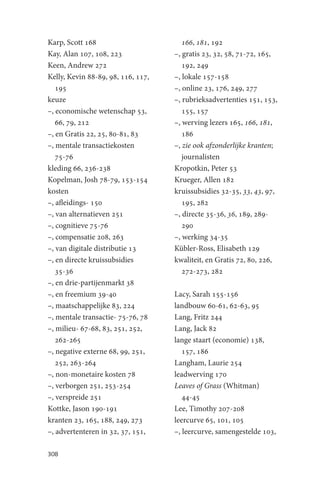 Karp, Scott 168                        166, 181, 192
Kay, Alan 107, 108, 223             –, gratis 23, 32, 58, 71-72, 165,
Keen, Andrew 272                       192, 249
Kelly, Kevin 88-89, 98, 116, 117,   –, lokale 157-158
   195                              –, online 23, 176, 249, 277
keuze                               –, rubrieksadvertenties 151, 153,
–, economische wetenschap 53,          155, 157
   66, 79, 212                      –, werving lezers 165, 166, 181,
–, en Gratis 22, 25, 80-81, 83         186
–, mentale transactiekosten         –, zie ook afzonderlijke kranten;
   75-76                               journalisten
kleding 66, 236-238                 Kropotkin, Peter 53
Kopelman, Josh 78-79, 153-154       Krueger, Allen 182
kosten                              kruissubsidies 32-35, 33, 43, 97,
–, afleidings- 150                     195, 282
–, van alternatieven 251            –, directe 35-36, 36, 189, 289-
–, cognitieve 75-76                    290
–, compensatie 208, 263             –, werking 34-35
–, van digitale distributie 13      Kübler-Ross, Elisabeth 129
–, en directe kruissubsidies        kwaliteit, en Gratis 72, 80, 226,
   35-36                               272-273, 282
–, en drie-partijenmarkt 38
–, en freemium 39-40                Lacy, Sarah 155-156
–, maatschappelijke 83, 224         landbouw 60-61, 62-63, 95
–, mentale transactie- 75-76, 78    Lang, Fritz 244
–, milieu- 67-68, 83, 251, 252,     Lang, Jack 82
   262-265                          lange staart (economie) 138,
–, negative externe 68, 99, 251,       157, 186
   252, 263-264                     Langham, Laurie 254
–, non-monetaire kosten 78          leadwerving 170
–, verborgen 251, 253-254           Leaves of Grass (Whitman)
–, verspreide 251                      44-45
Kottke, Jason 190-191               Lee, Timothy 207-208
kranten 23, 165, 188, 249, 273      leercurve 65, 101, 105
–, advertenteren in 32, 37, 151,    –, leercurve, samengestelde 103,

308
 
