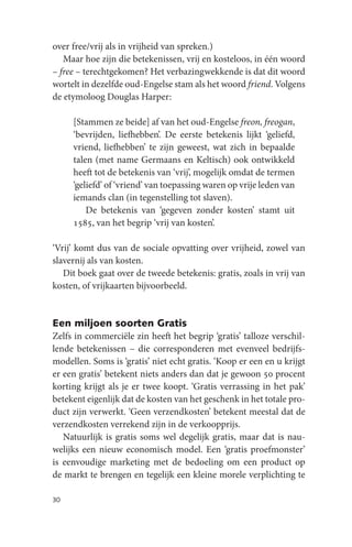 over free/vrij als in vrijheid van spreken.)
   Maar hoe zijn die betekenissen, vrij en kosteloos, in één woord
– free – terechtgekomen? Het verbazingwekkende is dat dit woord
wortelt in dezelfde oud-Engelse stam als het woord friend. Volgens
de etymoloog Douglas Harper:

     [Stammen ze beide] af van het oud-Engelse freon, freogan,
     ‘bevrijden, liefhebben’. De eerste betekenis lijkt ‘geliefd,
     vriend, liefhebben’ te zijn geweest, wat zich in bepaalde
     talen (met name Germaans en Keltisch) ook ontwikkeld
     heeft tot de betekenis van ‘vrij’, mogelijk omdat de termen
     ‘geliefd’ of ‘vriend’ van toepassing waren op vrije leden van
     iemands clan (in tegenstelling tot slaven).
         De betekenis van ‘gegeven zonder kosten’ stamt uit
     1585, van het begrip ‘vrij van kosten’.

‘Vrij’ komt dus van de sociale opvatting over vrijheid, zowel van
slavernij als van kosten.
   Dit boek gaat over de tweede betekenis: gratis, zoals in vrij van
kosten, of vrijkaarten bijvoorbeeld.


Een miljoen soorten Gratis
Zelfs in commerciële zin heeft het begrip ‘gratis’ talloze verschil-
lende betekenissen – die corresponderen met evenveel bedrijfs-
modellen. Soms is ‘gratis’ niet echt gratis. ‘Koop er een en u krijgt
er een gratis’ betekent niets anders dan dat je gewoon 50 procent
korting krijgt als je er twee koopt. ‘Gratis verrassing in het pak’
betekent eigenlijk dat de kosten van het geschenk in het totale pro-
duct zijn verwerkt. ‘Geen verzendkosten’ betekent meestal dat de
verzendkosten verrekend zijn in de verkoopprijs.
   Natuurlijk is gratis soms wel degelijk gratis, maar dat is nau-
welijks een nieuw economisch model. Een ‘gratis proefmonster’
is eenvoudige marketing met de bedoeling om een product op
de markt te brengen en tegelijk een kleine morele verplichting te

30
 