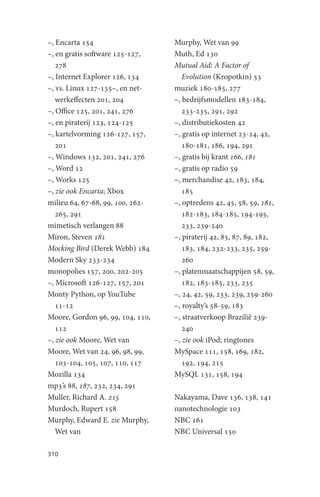 –, Encarta 154                    Murphy, Wet van 99
–, en gratis software 125-127,    Muth, Ed 130
   278                            Mutual Aid: A Factor of
–, Internet Explorer 126, 134        Evolution (Kropotkin) 53
–, vs. Linux 127-135–, en net-    muziek 180-185, 277
   werkeffecten 201, 204          –, bedrijfsmodellen 183-184,
–, Office 125, 201, 241, 276         233-235, 291, 292
–, en piraterij 123, 124-125      –, distributiekosten 42
–, kartelvorming 126-127, 157,    –, gratis op internet 23-24, 42,
   201                               180-181, 186, 194, 291
–, Windows 132, 201, 241, 276     –, gratis bij krant 166, 181
–, Word 12                        –, gratis op radio 59
–, Works 125                      –, merchandise 42, 183, 184,
–, zie ook Encarta; Xbox             185
milieu 64, 67-68, 99, 100, 262-   –, optredens 42, 45, 58, 59, 181,
   265, 291                          182-183, 184-185, 194-195,
mimetisch verlangen 88               233, 239-240
Miron, Steven 181                 –, piraterij 42, 85, 87, 89, 182,
Mocking Bird (Derek Webb) 184        183, 184, 232-233, 235, 259-
Modern Sky 233-234                   260
monopolies 157, 200, 202-205      –, platenmaatschappijen 58, 59,
–, Microsoft 126-127, 157, 201       182, 183-185, 233, 235
Monty Python, op YouTube          –, 24, 42, 59, 233, 239, 259-260
   11-12                          –, royalty’s 58-59, 183
Moore, Gordon 96, 99, 104, 110,   –, straatverkoop Brazilië 239-
   112                               240
–, zie ook Moore, Wet van         –, zie ook iPod; ringtones
Moore, Wet van 24, 96, 98, 99,    MySpace 111, 158, 169, 182,
   103-104, 105, 107, 110, 117       192, 194, 215
Mozilla 134                       MySQL 131, 158, 194
mp3’s 88, 187, 232, 234, 291
Muller, Richard A. 215            Nakayama, Dave 136, 138, 141
Murdoch, Rupert 158               nanotechnologie 103
Murphy, Edward E. zie Murphy,     NBC 161
   Wet van                        NBC Universal 150

310
 