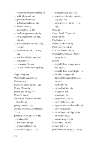 –, economie stroomt richting 68     –, modeartikelen 236-238
–, in Griekenland 247               –, muziek 42, 85, 184, 232-233,
–, grondstoffen 66-68                  235, 259-260
–, in hiernamaals 246-247           –, software 123-125, 171-172,
–, ideeën 102-103                      203
–, informatie 119, 273              Pixar 99
–, landbouwgewassen 60-63           Planet Earth (Prince) 181
–, en management 228-231,           plastic 67-68
   282-283                          PlayStation 3 177
–, marktwerking 200-201, 209,       Pollan, Michael 62-63
   211, 263                         Poole, Steven 269, 271
–, en schaarste 168, 210, 223,      Practice Fusion 126, 291
   244                              Predictably Irrational (Ariely)
–, in sciencefiction 242-246           44-45, 80, 81
–, voedsel 60-61                    prijzen
–, en waarde 68, 209                –, bepaald door vraag en aan-
–, zie ook schaarste; verspilling      bod 78, 113
                                    –, bepaald door technologie 113
Page, Larry 214                     –, bepalen vraag 97-98
PaperBackSwap.com 43                –, daling tot marginale kosten
Pandora 276                            200-201
parkeren, gratis 33, 262, 290       –, elasticiteit 79
Penny Closer 84                     –, en kwaliteit 80, 282
penny gap 78-79, 287                –, marginale 206
Peto, Ed 234-235                    –, minimum- 75
Physics for Future Presidents       –, negatieve 43-46, 77
   (Muller) 215                     –, en prestatie 103, 111
piracy paradox 238                  –, segmentatie van de markt 158
Pirate’s Dilemma, The (Mason)       –, en versioning 205
   270                              –, vooruitlopen op lage 97-99
piraterij 88-90, 265-266, 281       –, en waarde 70, 75
–, boeken 188                       –, waarneming 75, 83
–, in China 232-238                 Prince 166, 181, 181
–, geneesmiddelen 203               privacy 258-259
–, als marketing 232-233            proefmonsters 14, 30-31, 33, 34,

312
 
