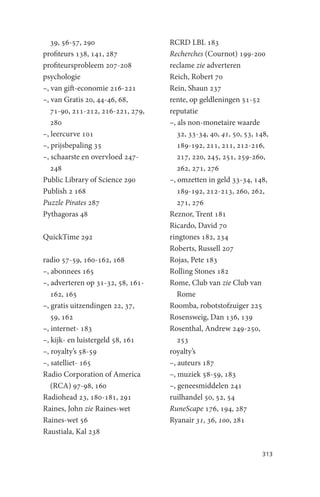 39, 56-57, 290                  RCRD LBL 183
profiteurs 138, 141, 287           Recherches (Cournot) 199-200
profiteursprobleem 207-208         reclame zie adverteren
psychologie                        Reich, Robert 70
–, van gift-economie 216-221       Rein, Shaun 237
–, van Gratis 20, 44-46, 68,       rente, op geldleningen 51-52
   71-90, 211-212, 216-221, 279,   reputatie
   280                             –, als non-monetaire waarde
–, leercurve 101                      32, 33-34, 40, 41, 50, 53, 148,
–, prijsbepaling 35                   189-192, 211, 211, 212-216,
–, schaarste en overvloed 247-        217, 220, 245, 251, 259-260,
   248                                262, 271, 276
Public Library of Science 290      –, omzetten in geld 33-34, 148,
Publish 2 168                         189-192, 212-213, 260, 262,
Puzzle Pirates 287                    271, 276
Pythagoras 48                      Reznor, Trent 181
                                   Ricardo, David 70
QuickTime 292                      ringtones 182, 234
                                   Roberts, Russell 207
radio 57-59, 160-162, 168          Rojas, Pete 183
–, abonnees 165                    Rolling Stones 182
–, adverteren op 31-32, 58, 161-   Rome, Club van zie Club van
   162, 165                           Rome
–, gratis uitzendingen 22, 37,     Roomba, robotstofzuiger 225
   59, 162                         Rosensweig, Dan 136, 139
–, internet- 183                   Rosenthal, Andrew 249-250,
–, kijk- en luistergeld 58, 161       253
–, royalty’s 58-59                 royalty’s
–, satelliet- 165                  –, auteurs 187
Radio Corporation of America       –, muziek 58-59, 183
   (RCA) 97-98, 160                –, geneesmiddelen 241
Radiohead 23, 180-181, 291         ruilhandel 50, 52, 54
Raines, John zie Raines-wet        RuneScape 176, 194, 287
Raines-wet 56                      Ryanair 31, 36, 100, 281
Raustiala, Kal 238

                                                                  313
 