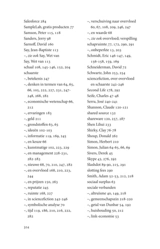 Salesforce 284                     –, verschuiving naar overvloed
SampleLab, gratis producten 77        60, 67, 108, 209, 246, 247
Samson, Peter 115, 118             –, en waarde 68
Sanders, Jerry 98                  –, zie ook overvloed; verspilling
Sarnoff, David 160                 schapruimte 77, 172, 290, 291
Say, Jean-Baptiste 113             –, onbeperkte 13, 203
–, zie ook Say, Wet van            Schmidt, Eric 146-147, 149,
Say, Wet van 113                      156-158, 159, 169
schaal 108, 145-146, 152, 204      Schneiderman, David 72
schaarste                          Schwartz, John 253, 254
–, betekenis 247                   sciencefiction, over overvloed
–, denken in termen van 64, 65,       en schaarste 242-246
   66, 105, 222, 227, 231, 247-    Second Life 178, 292
   248, 268, 282                   Seife, Charles 47-48
–, economische wetenschap 66,      Serra, José 240-241
   212                             Shannon, Claude 120-121
–, ervaringen 183                  shared source 132
–, geld 211                        shareware 120, 257, 287
–, grondstoffen 63, 65             Shen Lihui 233
–, ideeën 102-103                  Shirky, Clay 76-78
–, informatie 119, 169, 245        Shoup, Donald 262
–, en keuze 66                     Simon, Herbert 210
–, kunstmatige 102, 223, 229       Simon, Julian 64-65, 66, 69
–, en management 228-231,          Sivers, Derek 45
   282-283                         Skype 43, 276, 292
–, nieuwe 68, 70, 210, 247, 282    Slashdot 89-90, 215, 291
–, en overvloed 168, 210, 223,     slotting fees 290
   244                             Smith, Adam 52-53, 212, 218
–, en prijzen 150, 263             sociaal surplus 63
–, reputatie 245                   sociale verbanden
–, ruimte 168, 227                 –, altruïsme 40, 149, 218
–, in sciencefiction 242-246       –, gemeenschapszin 218-220
–, symbolische analyse 70          –, getal van Dunbar 54, 192
–, tijd 119, 186, 210, 216, 222,   –, huishouding 50, 212
   282                             –, link-economie 53

314
 