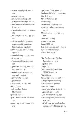–, maatschappelijke kosten 83,      Sprigman, Christopher 238
   224                              Stallman, Richard 117, 118, 127
–, macht 156, 174                   Star Trek 242
–, mimetisch verlangen 88           Stead, William T. 56
–, netwerkeffecten 156, 201, 204    steenkool 94
–, non-monetaire betaalmidde-       Stephenson, Neal 245-246
   len 50, 217                      strategie, evolutionair stabiele
–, verplichtingen 30-31, 54, 105,      77-78
   189                              Strauss, Lewis 93, 94-95, 109,
–, wederzijdse steun 53-54, 56,        112
   220                              StubHub 182-183
–, zie ook aandacht; gemeen-        stunts 34, 35, 290
   schappen; gift-economie;         SugarCRM 194
   hackersethiek; reputatie         Sun Microsystems 128, 158, 252
software 23, 54, 106, 108-109,      symbolische analyse 70
   256-257                          Szabo, Nick 75-76
–, voor belasting 135, 287, 291
–, freeware 127                     Tap Tap Revenge / Tap Tap
–, voor gezondheidszorg 103,           Revolution 277, 292
   126                              Tapulous 277
–, gratis 86, 125-127, 126, 129,    Target 173
   149, 289, 291, 292               Tech Model Railroad Club
–, opensource- 29, 127-135,            (TMRC) 115-116
   149, 158, 194, 276               Techdirt 270
–, piraterij 89, 123-125            technologie 104, 107-108, 167
–, prijzen 120                      –, bepaling marktomvang 36
–, shareware 120, 257, 287          –, economische groei 94
Sony 175-176                        –, en ideeën 117
–, zie ook EverQuest;               –, overwint schaarste 60, 67, 93
   PlayStation 3                    –, prijs 98, 99, 109, 280
spam 41, 152, 214                   –, als prijsbepaler 113, 150
Sparta, overvloed en schaarste      –, (samengstelde) leercurve 65,
   247                                 101, 104
sponsoring 183, 233, 234, 235,      –, triple play van bandbreedte,
   252                                 opslag, verwerking 24, 96-97,

                                                                 315
 