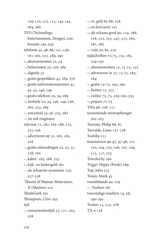 109-110, 112, 113, 144-145,       –, vs. geld 85-88, 216
   264, 280                          –, en leercurve 101
TED (Technology,                     –, als schaars goed 90, 119, 186,
   Entertainment, Design), con-         216, 222, 225, 247, 251, 260,
   ferentie 140, 259                    281, 282
telefonie 43, 46, 86, 121, 156,      –, vrije 50, 62, 220
   161-162, 223, 289, 292            tijdschriften 72-75, 152, 185,
–, abonnementen 22, 34                  229-230
–, belminuten 35, 156, 289           –, abonnementen 72, 73-75, 152
–, digitale 33                       –, adverteren in 37, 73-75, 163,
–, gratis gesprekken 43, 269, 276       164
–, gratis informatienummers 41,      –, gratis 74-75, 192, 290
   42, 43, 146, 149                  –, kosten 73, 253
–, gratis telefoon 22, 34, 289       –, online 72, 73, 229-230, 253
–, mobiele 22, 34, 146, 149, 156,    –, prijzen 72-75
   182, 223, 289                     TiVo 96, 108, 111
–, voicemail 35-36, 223, 282         toenemende meeropbrengst
–, zie ook ringtones                    202-203
televisie 11, 162, 165-166, 175,     Torrone, Philip 86, 87
   225-226                           Torvalds, Linus 127-128
–, adverteren op 32, 162, 165,       Toshiba 111
   228                               transistoren 96-97, 97-98, 101-
–, gratis uitzendingen 22, 32, 37,      102, 104, 105, 106, 107, 109,
   158, 162                             113, 117, 223
–, kabel- 165, 166, 255              Travelocity 290
–, kijk- en luistergeld 161          Trigger Happy (Poole) 269
–, als schaarste-economie 150,       Tsai, Jolin 232
   227-228                           Twain, Mark 45
‘Theory of Human Motivation,         tweedehands 40, 219
   A’ (Maslow) 210                   –, -boeken 187
ThinkGeek 291                        tweezijdige markten 14, 38,
Thompson, Clive 242                     290-291
tijd                                 Twitter 12, 215, 278
–, consumententijd 33, 171, 223,     TX-0 116
   228

316
 