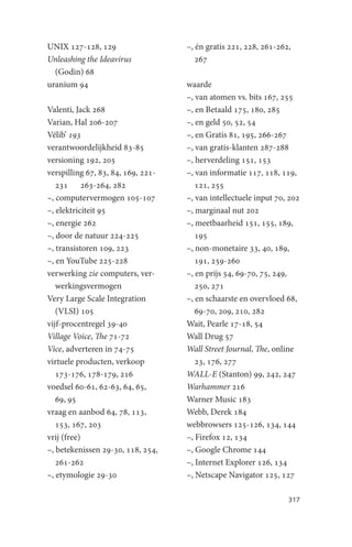 UNIX 127-128, 129                   –, én gratis 221, 228, 261-262,
Unleashing the Ideavirus               267
  (Godin) 68
uranium 94                          waarde
                                    –, van atomen vs. bits 167, 255
Valenti, Jack 268                   –, en Betaald 175, 180, 285
Varian, Hal 206-207                 –, en geld 50, 52, 54
Vélib’ 193                          –, en Gratis 81, 195, 266-267
verantwoordelijkheid 83-85          –, van gratis-klanten 287-288
versioning 192, 205                 –, herverdeling 151, 153
verspilling 67, 83, 84, 169, 221-   –, van informatie 117, 118, 119,
   231 263-264, 282                    121, 255
–, computervermogen 105-107         –, van intellectuele input 70, 202
–, elektriciteit 95                 –, marginaal nut 202
–, energie 262                      –, meetbaarheid 151, 155, 189,
–, door de natuur 224-225              195
–, transistoren 109, 223            –, non-monetaire 33, 40, 189,
–, en YouTube 225-228                  191, 259-260
verwerking zie computers, ver-      –, en prijs 54, 69-70, 75, 249,
   werkingsvermogen                    250, 271
Very Large Scale Integration        –, en schaarste en overvloed 68,
   (VLSI) 105                          69-70, 209, 210, 282
vijf-procentregel 39-40             Wait, Pearle 17-18, 54
Village Voice, The 71-72            Wall Drug 57
Vice, adverteren in 74-75           Wall Street Journal, The, online
virtuele producten, verkoop            23, 176, 277
   173-176, 178-179, 216            WALL-E (Stanton) 99, 242, 247
voedsel 60-61, 62-63, 64, 65,       Warhammer 216
   69, 95                           Warner Music 183
vraag en aanbod 64, 78, 113,        Webb, Derek 184
   153, 167, 203                    webbrowsers 125-126, 134, 144
vrij (free)                         –, Firefox 12, 134
–, betekenissen 29-30, 118, 254,    –, Google Chrome 144
   261-262                          –, Internet Explorer 126, 134
–, etymologie 29-30                 –, Netscape Navigator 125, 127

                                                                  317
 