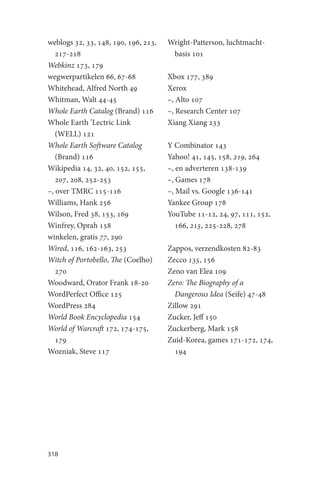 weblogs 32, 33, 148, 190, 196, 213,   Wright-Patterson, luchtmacht-
   217-218                             basis 101
Webkinz 173, 179
wegwerpartikelen 66, 67-68            Xbox 177, 389
Whitehead, Alfred North 49            Xerox
Whitman, Walt 44-45                   –, Alto 107
Whole Earth Catalog (Brand) 116       –, Research Center 107
Whole Earth ’Lectric Link             Xiang Xiang 233
   (WELL) 121
Whole Earth Software Catalog          Y Combinator 143
   (Brand) 116                        Yahoo! 41, 145, 158, 219, 264
Wikipedia 14, 32, 40, 152, 155,       –, en adverteren 138-139
   207, 208, 252-253                  –, Games 178
–, over TMRC 115-116                  –, Mail vs. Google 136-141
Williams, Hank 256                    Yankee Group 178
Wilson, Fred 38, 153, 169             YouTube 11-12, 24, 97, 111, 152,
Winfrey, Oprah 158                       166, 215, 225-228, 278
winkelen, gratis 77, 290
Wired, 116, 162-163, 253              Zappos, verzendkosten 82-83
Witch of Portobello, The (Coelho)     Zecco 135, 156
   270                                Zeno van Elea 109
Woodward, Orator Frank 18-20          Zero: The Biography of a
WordPerfect Office 125                  Dangerous Idea (Seife) 47-48
WordPress 284                         Zillow 291
World Book Encyclopedia 154           Zucker, Jeff 150
World of Warcraft 172, 174-175,       Zuckerberg, Mark 158
   179                                Zuid-Korea, games 171-172, 174,
Wozniak, Steve 117                      194




318
 