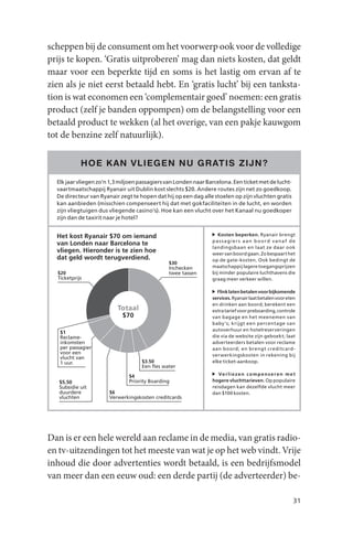 scheppen bij de consument om het voorwerp ook voor de volledige
prijs te kopen. ‘Gratis uitproberen’ mag dan niets kosten, dat geldt
maar voor een beperkte tijd en soms is het lastig om ervan af te
zien als je niet eerst betaald hebt. En ‘gratis lucht’ bij een tanksta-
tion is wat economen een ‘complementair goed’ noemen: een gratis
product (zelf je banden oppompen) om de belangstelling voor een
betaald product te wekken (al het overige, van een pakje kauwgom
tot de benzine zelf natuurlijk).

            HOE K AN VLIEGEN NU GR ATIS ZIJN ?

  Elk jaar vliegen zo’n 1,3 miljoen passagiers van Londen naar Barcelona. Een ticket met de lucht-
  vaartmaatschappij Ryanair uit Dublin kost slechts $20. Andere routes zijn net zo goedkoop.
  De directeur van Ryanair zegt te hopen dat hij op een dag alle stoelen op zijn vluchten gratis
  kan aanbieden (misschien compenseert hij dat met gokfaciliteiten in de lucht, en worden
  zijn vliegtuigen dus vliegende casino’s). Hoe kan een vlucht over het Kanaal nu goedkoper
  zijn dan de taxirit naar je hotel?


  Het kost Ryanair $70 om iemand                                    Kosten beperken. Ryanair brengt
                                                                 passagiers aan boord vanaf de
  van Londen naar Barcelona te
                                                                 landingsbaan en laat ze daar ook
  vliegen. Hieronder is te zien hoe                              weer van boord gaan. Zo bespaart het
  dat geld wordt terugverdiend.                                  op de gate-kosten. Ook bedingt de
                                               $30
                                               Inchecken         maatschappij lagere toegangsprijzen
  $20                                          twee tassen       bij minder populaire luchthavens die
  Ticketprijs                                                    graag meer verkeer willen.

                                                                   Flink laten betalen voor bijkomende
                                                                 services. Ryanair laat betalen voor eten
                                                                 en drinken aan boord; berekent een
                          Totaal                                 extra tarief voor preboarding, controle
                            $70                                  van bagage en het meenemen van
                                                                 baby’s; krijgt een percentage van
                                                                 autoverhuur en hotelreserveringen
   $1
   Reclame-                                                      die via de website zijn geboekt; laat
   inkomsten                                                     adverteerders betalen voor reclame
   per passagier                                                 aan boord; en brengt creditcard-
   voor een                                                      verwerkingskosten in rekening bij
   vlucht van
   1 uur.                           $3.50                        elke ticket-aankoop.
                                    Een fles water
                               $4                                   Ve r l i e z e n c o m p e n s e r e n m e t
   $5.50                       Priority Boarding                 hogere vluchttarieven. Op populaire
   Subsidie uit                                                  reisdagen kan dezelfde vlucht meer
   duurdere            $6                                        dan $100 kosten.
   vluchten            Verwerkingskosten creditcards




Dan is er een hele wereld aan reclame in de media, van gratis radio-
en tv-uitzendingen tot het meeste van wat je op het web vindt. Vrije
inhoud die door advertenties wordt betaald, is een bedrijfsmodel
van meer dan een eeuw oud: een derde partij (de adverteerder) be-

                                                                                                              31
 