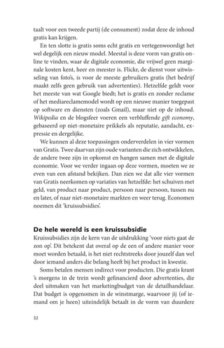 taalt voor een tweede partij (de consument) zodat deze de inhoud
gratis kan krijgen.
   En ten slotte is gratis soms echt gratis en vertegenwoordigt het
wel degelijk een nieuw model. Meestal is deze vorm van gratis on-
line te vinden, waar de digitale economie, die vrijwel geen margi-
nale kosten kent, heer en meester is. Flickr, de dienst voor uitwis-
seling van foto’s, is voor de meeste gebruikers gratis (het bedrijf
maakt zelfs geen gebruik van advertenties). Hetzelfde geldt voor
het meeste van wat Google biedt; het is gratis en zonder reclame
of het mediareclamemodel wordt op een nieuwe manier toegepast
op software en diensten (zoals Gmail), maar niet op de inhoud.
Wikipedia en de blogsfeer voeren een verbluffende gift economy,
gebaseerd op niet-monetaire prikkels als reputatie, aandacht, ex-
pressie en dergelijke.
   We kunnen al deze toepassingen onderverdelen in vier vormen
van Gratis. Twee daarvan zijn oude varianten die zich ontwikkelen,
de andere twee zijn in opkomst en hangen samen met de digitale
economie. Voor we verder ingaan op deze vormen, moeten we ze
even van een afstand bekijken. Dan zien we dat alle vier vormen
van Gratis neerkomen op variaties van hetzelfde: het schuiven met
geld, van product naar product, persoon naar persoon, tussen nu
en later, of naar niet-monetaire markten en weer terug. Economen
noemen dit ‘kruissubsidies’.


De hele wereld is een kruissubsidie
Kruissubsidies zijn de kern van de uitdrukking ‘voor niets gaat de
zon op’. Dit betekent dat overal op de een of andere manier voor
moet worden betaald, is het niet rechtstreeks door jouzelf dan wel
door iemand anders die belang heeft bij het product in kwestie.
   Soms betalen mensen indirect voor producten. Die gratis krant
’s morgens in de trein wordt gefinancierd door advertenties, die
deel uitmaken van het marketingbudget van de detailhandelaar.
Dat budget is opgenomen in de winstmarge, waarvoor jij (of ie-
mand om je heen) uiteindelijk betaalt in de vorm van duurdere

32
 